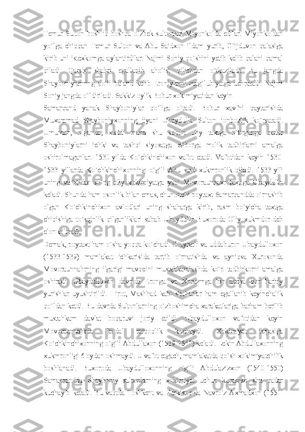 Temur   Sulton   boshliq   boshqa   o`zbek   sultonlari   Miyonkolda   edilar.   Miyonkoldan
yo`lga   chiqqan   Temur   Sulton   va   Abu   Saidxon   ildam   yurib,   G`ijduvon   qalasiga
kirib uni istexkomga aylantirdilar. Najmi Soniy qo`shini  yetib kelib qalani  qamal
qiladi.   Qarshi   shahri   egallanib   aholisi   qilichdan   o`tkaziladi.   Bu   jangda
Shayboniylarning   qo`li   baland   kelib   Eroniylarni   mag`lubiyatga   uchratadi.   Najmi
Soniy jangda o`ldiriladi. Sakkiz oylik Bobur xokimiyatidan keyin
Samarqand   yanak   Shayboniylar   qo`liga   o`tadi.   Bobur   xavfni   qaytarishda
Muxammad   Shayboniyxonning   jiyani   Ubaydullo   Sulton   jonbozlik   ko`rsatadi.
Umuman,   olganda,   xuddi   mana   shu   sulton   oliy   taxtga   o`tirganga   qadar
Shayboniylarni   ichki   va   tashqi   siyosatga   etiborga   molik   tadbirlarni   amalga
oshirolmaganlar.   1530-yilda   Ko`chkinchixon   vafot   etadi.   Vafotidan   keyin   1530-
1533   yillarda   Ko`chkinchixonning   o`g`li   Abu   said   xukmronlik   qiladi.   1533-yili
uning   vafotidan   so`ng   oliy   xokimiyatga   yani   Movoraunnaxr   taxtiga   Ubaydullo
keladi. Shunda ham osonlik bilan emas, chunonchi poytaxt Samarqandda o`rnashib
olgan   Ko`chkinchixon   avlodlari   uning   shaharga   kirib,   rasm   bo`yicha   taxtga
chiqishiga   to`sqinlik   qilganliklari   sabab   Ubaydullo   Buxoroda   Oliy   xukmdor   deb
elon qilinadi.
Demak, poytaxt ham o`sha yoqqa ko`chadi. G`ayratli va uddaburon Ubaydulloxon
(1533-1539)   mamlakat   ichkarisida   tartib   o`rnatishda   va   ayniqsa   Xurosonda
Movoraunnahrning   ilgarigi   mavqeini   mustahkamlashda   ko`p   tadbirkorni   amalga
oshiradi.   Ubaydulloxon   davrida   Eronga   va   Xorazmga   bir   necha   bor   harbiy
yurishlar   uyushtirildi.   Hirot,   Mashhad   kabi   shaharlar   ham   egallanib   keyinchalik
qo`ldan ketdi. Bu davrda Sultonlarning o`zboshimcha xarakatlariga barham berilib
mustahkam   davlat   boqaruvi   joriy   etildi.   Ubaydulloxon   vafotidan   keyin
Movoraunnahrda   feodal   tarqoqlik   kuchaydi.   Xokimiyat   tepasiga
Ko`chkinchixonning o`g`li Abdullaxon (1539-1540) keladi. Lekin Abdullaxonning
xukmronligi 6 oydan oshmaydi. U vafot etgach, mamlakatda qo`sh xokimiyatchilik
boshlanadi.   Buxoroda   Ubaydulloxonning   o`g`li   Abdulazizxon   (1540-1550)
Samarqandda   Shayboniy   sultonlarning   xokimiyat   uchun   kurashsh   shu   qadar
kuchayib   ketadi.   Bu   vaqtda   Toshkent   va   Turkistonda   Navro`z   Axmadxon   (1551- 