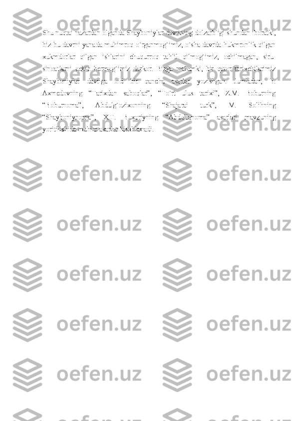 Shu nuqtai nazardan olganda Shayboniylar davrining dolzarbligi shundan iboratki,
biz bu davrni yanada muhimroq o`rganmog`imiz, o`sha davrda hukmronlik qilgan
xukmdorlar   qilgan   ishlarini   chuqurroq   tahlil   qilmog`imiz,   ochilmagan,   siru-
sinoatlarni   ochib   bermog`imiz   darkor.   Bizga   malumki,   bir   qator   tarixchilarimiz
Shayboniylar   davriga   oid   bir   qancha   asarlar   yozishgan.   Jumladan,   B.
Axmedovning   “Tarixdan   saboqlar”,   “To`rt   ulus   tarixi”,   Z.M.   Boburning
“Boburnoma”,   Abdulg`ozixonning   “Shajarai   turk”,   M.   Solihning
“Shayboniynoma”,   X.T.   Buxoriyning   “Abdullanoma”   asarlari   mavzuning
yoritilishida muhim asarlar hisoblanadi. 