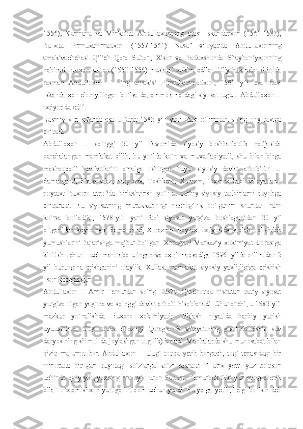 1556),   Karmana   va   Minkolda   Abdullaxonning   otasi   Iskandarxon   (1561-1583),
Balxda   Pirmuxammadxon   (1557-1561)   Nasaf   viloyatida   Abdullaxonning
amakivachchasi   Qilich   Qora   Sulton,   Xisor   va   Badaxshonda   Shayboniyxonning
nabirasi Burxon sulton (1550-1556) mustaqil xokim edilar. Oliy hukmdor sifatida
rasman   Abdulloxon   II   ning   amakisi   Pirmuhammadxon,   1561   yili   esa   otasi
Iskandarxon elon yilingan bo`lsa-da, ammo amaldagi siyosat tuguni Abdulloxon II
ixtiyorida edi1.
Rasmiy   xon   sifatida   esa   u   faqat   1583   yili   yani   otasi   o`limidan   so`ng   oliy   taxtga
chiqadi.
Abdulloxon   II   so`nggi   20   yil   davomida   siyosiy   boshbadoqlik   natijasida
parchalangan   mamlakat   qilib,   bu   yo`lda   ko`p   va   muvaffaqiyatli,   shu   bilan   birga
mashaqqatli   harakatlarini   amalga   oshirgan   buyul   siyosiy   davlat   arbobidir.   U
Samarqand,   Shaxrisabz,   Farg`ona,   Toshkent,   Xorazm,   Termez   kabi   viloyatlarni
poytaxt   Buxoro   atrofida   birlashtirish   yo`lida   harbiy-siyosiy   tadbirlarni   ruyobga
chiqaradi.   Bu   siyosatning   murakkabliligi   nechog`lik   bo`lganini   shundan   ham
ko`rsa   bo`ladiki,   1578-yili   yani   faol   siyosat   yurgiza   boshlaganidan   20   yil
o`tganidan   keyin   ham   Samarqand,   Xorazmni   poytaxt   ixtiyorida   saqlab   qolishdek
yumushlarini bajarishga majbur bo`lgan. Xorazmni Markaziy xokimiyat doirasiga
kiritish uchun - uch marotaba uringan va oxiri maqsadiga 1596- yilda o`limidan 2
yil   burungina   erishganini   olaylik.   Xullas,   mamlakat   siyosiy   yaxlitligiga   erishish
oson kechmagan.
Abdullaxon   II   Amir   Temurdan   so`ng   Dashti   Qipchoqqa   nisbatan   qatiy   siyosat
yurgiza olgan yagona va so`nggi davlat arbobi hisoblanadi. Chunonchi, u 1582-yili
mazkur   yo`nalishda   Buxoro   xokimiyatini   tiklash   niyatida   harbiy   yurish
uyuushtirib,   ulug`   toqqa   (hozirgi   Qarag`anda   viloyatining   g`arbida   Sariq   suv
daryosining shimolida joylashgan tog`lik) boradi. Manbalarda shu munosabat bilan
qiziq   malumot   bor.   Abdullaxon   II   ulug`   toqqa   yetib   borgach,   tog`   tepasidagi   bir
minorada   bitilgan   quyidagi   so`zlarga   ko`zi   tushadi:   “Tarix   yetti   yuz   to`qson
uchinda qo`y yili, yozning ora oyi Turon Sultoni, Temurbek ikki yuz ming cherik
bila To`xtamishxon yurtiga intiqom uchun yurdi. Bu yerga yetib, belgi bo`lsin deb 