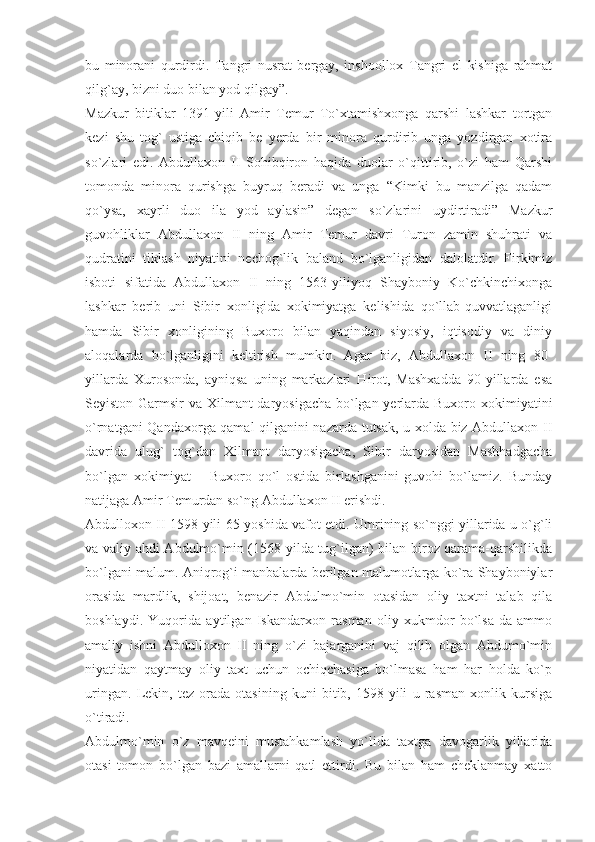 bu   minorani   qurdirdi.   Tangri   nusrat   bergay,   inshoollox   Tangri   el   kishiga   rahmat
qilg`ay, bizni duo bilan yod qilgay”.
Mazkur   bitiklar   1391-yili   Amir   Temur   To`xtamishxonga   qarshi   lashkar   tortgan
kezi   shu   tog`   ustiga   chiqib   be   yerda   bir   minora   qurdirib   unga   yozdirgan   xotira
so`zlari   edi.   Abdullaxon   II   Sohibqiron   haqida   duolar   o`qittirib,   o`zi   ham   Qarshi
tomonda   minora   qurishga   buyruq   beradi   va   unga   “Kimki   bu   manzilga   qadam
qo`ysa,   xayrli   duo   ila   yod   aylasin”   degan   so`zlarini   uydirtiradi”   Mazkur
guvohliklar   Abdullaxon   II   ning   Amir   Temur   davri   Turon   zamin   shuhrati   va
qudratini   tiklash   niyatini   nechog`lik   baland   bo`lganligidan   dalolatdir.   Firkimiz
isboti   sifatida   Abdullaxon   II   ning   1563-yiliyoq   Shayboniy   Ko`chkinchixonga
lashkar   berib   uni   Sibir   xonligida   xokimiyatga   kelishida   qo`llab-quvvatlaganligi
hamda   Sibir   xonligining   Buxoro   bilan   yaqindan   siyosiy,   iqtisodiy   va   diniy
aloqalarda   bo`lganligini   keltirish   mumkin.   Agar   biz,   Abdullaxon   II   ning   80-
yillarda   Xurosonda,   ayniqsa   uning   markazlari   Hirot,   Mashxadda   90-yillarda   esa
Seyiston Garmsir va Xilmant daryosigacha bo`lgan yerlarda Buxoro xokimiyatini
o`rnatgani Qandaxorga qamal qilganini nazarda tutsak, u xolda biz Abdullaxon II
davrida   ulug`   tog`dan   Xilmant   daryosigacha,   Sibir   daryosidan   Mashhadgacha
bo`lgan   xokimiyat   –   Buxoro   qo`l   ostida   birlashganini   guvohi   bo`lamiz.   Bunday
natijaga Amir Temurdan so`ng Abdullaxon II erishdi.
Abdulloxon II 1598-yili 65-yoshida vafot etdi. Umrining so`nggi yillarida u o`g`li
va valiy ahdi Abdulmo`min (1568 yilda tug`ilgan) bilan biroz qarama-qarshilikda
bo`lgani malum. Aniqrog`i manbalarda berilgan malumotlarga ko`ra Shayboniylar
orasida   mardlik,   shijoat,   benazir   Abdulmo`min   otasidan   oliy   taxtni   talab   qila
boshlaydi.   Yuqorida   aytilgan   Iskandarxon   rasman   oliy   xukmdor   bo`lsa-da   ammo
amaliy   ishni   Abdulloxon   II   ning   o`zi   bajarganini   vaj   qilib   olgan   Abdumo`min
niyatidan   qaytmay   oliy   taxt   uchun   ochiqchasiga   bo`lmasa   ham   har   holda   ko`p
uringan.   Lekin,   tez   orada   otasining   kuni   bitib,   1598-yili   u   rasman   xonlik   kursiga
o`tiradi.
Abdulmo`min   o`z   mavqeini   mustahkamlash   yo`lida   taxtga   davogarlik   yillarida
otasi   tomon   bo`lgan   bazi   amallarni   qatl   ettirdi.   Bu   bilan   ham   cheklanmay   xatto 