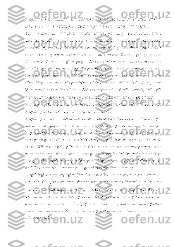 Shayboniy   shahzodalarni   ham   ayamaydi.   So`ng   esa   saltanat   ishlariga   kirishib,
avval shu yili Toshkentda yuz bergan Shayboniy sultonlar isyonini bostiradi.
Keyin   Xurosonda   o`z   mavqeini   mustahkamlash   yo`lida   yo`lga   chiqaradi.   O`sha
davr   tarixchilarining   guvohlik   berishicha,   Abdulmo`min   qiziqqon,   cho`rtkesar
shaxs bo`lib, otasi davrida xuzur halovat va taqvoga o`rganib qolgan Buxorolik bir
qator beklarning payiga tushgan. Ular buni sezib mazkur Xuroson yo`liga chiqqan
O`ratepa   va   Zomin  oralig`iga  yetgan.   Abdulmo`minga   qarshi   suiqasd   uyuushtirib
uni   o`ldirganlar.   Taxtga   so`nggi   Shayboniy   hukmdor   Pirmuhammadxon   chiqadi.
Oradan 2 yilcha vaqt o`tib, 1601 yili Samarqand xokimi Boqi Muhammad taqdiri
bilan   birga   umuman   Shayboniylar   sulolasi   taqdiri   hal   bo`ladi.   Zero,   Boqi
Muhammad   boshqa   bir   sulola   –   Ashtarxoniylar   sulolasi   edi.   Demak,   1601   yili
mamlakatimiz siyosiy sahnasiga yangi sulola - Ashtarxoniylar sulolasi chiqadi.
Shunday   qilib,   1500-1601   yillargacha   Movoraunnaxrda   xukmronlik   qilgan
Shayboniylar sulolasi hukmronligiga barham berildi.
Shayboniylar   davri   –   davlat   boshqaruvi   masalasiga   to`xtaladigan   bo`lsak,   oliy   –
davlat idorasi  dargoh hisoblangan. Uning tepasida Oliy hukmdorlar – xon turgan.
Oliy   hukmdorlik   otadan   bolaga   emas,   balki   suloladagi   eng   ulug`   yoshdagi
namoyondaga   o`tishi   tartibi   dastlabki   Shayboniylar   davrida   saqlangan   bo`lsa-da
asosan   XVI   asrning   40-yillaridan   boshlab   sulola   ichidagi   ommaviy   anana   ustun
chiqa   boshlagan.   Abdullaxon   II   davriga   kelib   esa   bu   halokat   aniq   bir   shaklga
tushgan.   (Bu   yerda   rasmiy   xokimiyatni   Iskandarxon   o`g`li   Abdullaxonga   va
Abdulloxondan Abdulmo`minga o`tganini nazarda tutmoqdaman).
Dargohdagi xondan keyingi muhim davlat vazifasi - naqib xisoblangan. Tarjimada
sardor, boshliq, yetakchi  manosini  beruvchi  naqiblik mansabi  amalda ancha keng
mazmun   va   vakolatga   ega   bo`lgan.   Naqib   xonning   eng   yaqin   va   ishonchli
kishilaridan hisoblangan. Rasmiy qabul marosimlarida uning oliy xukmdorlaridan
chap   tomonidan   birinchi   bo`lib   joy   olishi   Naqibning   dargohda   tutgan   yuksak
maqomidan   dalolatdir.   Xonning   farmon,   yorliqlarida   ham   Naqib   nomi   birinchi
bo`lib zakr etilgan. 