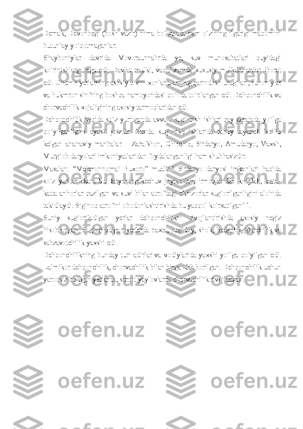 Demak,   Devonbegi   (bosh   vazir)   nima   bo`lganda   ham   o`zining   ilgarigi   maqomini
butunlay yo`qotmaganlar.
Shayboniylar   davrida   Movoraunnahrda   ye,   suv   munosabatlari   quyidagi
ko`rinishlarga   ega   edi:   Davlat   mulki,   vaqif   xamda   xususiy   mulkdorlardan   iborat
edi. Unumli yerlarning asosiy qismi xonlar ularning qarindosh urug`lari, ruhoniylar
va hukmron sinfning boshqa namoyondasi qo`lida to`plangan edi. Dehqonchilik va
chorvachilik xojaligining asosiy tarmoqlaridan edi.
Dehqonchilik haqida so`z yuritganda avvalo sug`orish ishlari qay darajada yo`lga
qo`yilganligini   aytish   joizdir.   Bunda   sug`orish   ishlarida   tabiiy   tayanch   bo`lib
kelgan   ananaviy   manbalar   –   Zarafshon,   Chirchiq,   Sirdaryo,   Amudaryo,   Vaxsh,
Murg`ob daryolari imkoniyatlaridan foydalanganligi ham shubhasizdir.
Masalan:   “Mehmonnomai   Buxoro”   muallifi   Sirdaryo   daryosi   imkonlari   haqida
so`z   yuritar   ekan,   bu   daryoning   kechuv   joylaridan,   irmoqlaridan   ko`plab,   katta-
katta anhorlar qazilgan va suvi bilan atrofdagi ekinzorlar sug`orilganligini alohida
takidlaydi. Sig`noq atrofini obodonlashtirishda bu yaqqol ko`rsatilgan11.
Suniy   sug`oriladigan   yerlar   dehqonchilikni   rivojlantirishda   asosiy   negiz
hisoblangan. Sug`oriladigan yerlarda paxta, bug`doy, sholi, beda, bog`dorchilik va
sabzavotchilik yaxshi edi.
Dehqonchilikning  bunday   turi   adirlar   va  vodiylarida   yaxshi   yo`lga   qo`yilgan   edi.
Lalmikor dehqonchilik, chorvachilik bilan birga olib borilgan. Dehqonchilik uchun
yaroqsiz bo`lgan yerlarda, sero`t yaylovlarda chorvachilik rivojlangan. 