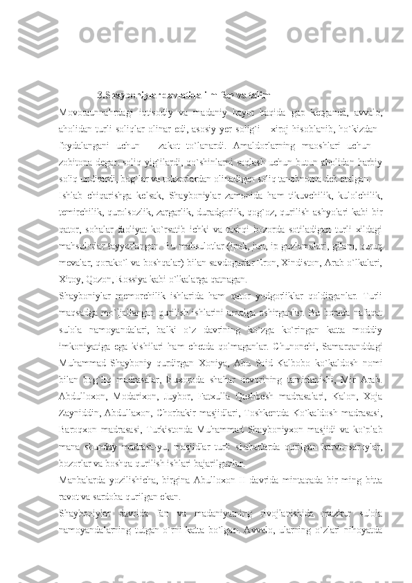                 3.Shayboniylar davlatida ilm-fan va talim
Movoraunnahrdagi   iqtisodiy   va   madaniy   hayot   haqida   gap   ketganda,   avvalo,
aholidan   turli   soliqlar   olinar   edi,   asosiy   yer   solig`i   -   xiroj   hisoblanib,   ho`kizdan–
foydalangani   uchun   –   zakot   to`lanardi.   Amaldorlarning   maoshlari   uchun   –
zobitona degan soliq  yig`ilardi, qo`shinlarni  saqlash  uchun  butun aholidan harbiy
soliq undirardi, bog`lar va tokzorlardan olinadigan soliq tanobnoma deb atalgan.
Ishlab   chiqarishga   kelsak,   Shayboniylar   zamonida   ham   tikuvchilik,   kulolchilik,
temirchilik, qurolsozlik, zargarlik, duradgorlik, qog`oz, qurilish ashyolari  kabi bir
qator,   sohalar   faoliyat   ko`rsatib   ichki   va   tashqi   bozorda   sotiladigan   turli   xildagi
mahsulotlar tayyorlangan. Bu mahsulotlar (ipak, jun, ip gazlamalari, gilam, quruq
mevalar, qorako`l va boshqalar) bilan savdogarlar Eron, Xindiston, Arab o`lkalari,
Xitoy, Qozon, Rossiya kabi o`lkalarga qatnagan.
Shayboniylar   memorchilik   ishlarida   ham   qator   yodgorliklar   qoldirganlar.   Turli
maqsadga   mo`ljallangan   qurilish   ishlarini   amalga   oshirganlar.   Bu   borada   nafaqat
sulola   namoyandalari,   balki   o`z   davrining   ko`zga   ko`ringan   katta   moddiy
imkoniyatiga   ega   kishilari   ham   chetda   qolmaganlar.   Chunonchi,   Samarqanddagi
Muhammad   Shayboniy   qurdirgan   Xoniya,   Abu   Said   Kalbobo   ko`kaldosh   nomi
bilan   bog`liq   madrasalar,   Buxoroda   shahar   devorining   tamirlanishi,   Mir   Arab.
Abdulloxon,   Modarixon,   Juybor,   Fatxulla   Qushbesh   madrasalari,   Kalon,   Xoja
Zayniddin,   Abdullaxon,   Chorbakir   masjidlari,   Toshkentda   Ko`kaldosh   madrasasi,
Baroqxon   madrasasi,   Turkistonda   Muhammad   Shayboniyxon   masjidi   va   ko`plab
mana   shunday   madrasa-yu,   masjidlar   turli   shaharlarda   qurilgan   karvonsaroylar,
bozorlar va boshqa qurilish ishlari bajarilganlar.
Manbalarda   yozilishicha,   birgina   Abulloxon   II   davrida   mintaqada   bir   ming   bitta
ravot va sardoba qurilgan ekan.
Shayboniylar   davrida   fan   va   madaniyatning   rivojlanishida   mazkur   sulola
namoyandalarning   tutgan   o`rni   katta   bo`lgan.   Avvalo,   ularning   o`zlari   nihoyatda 