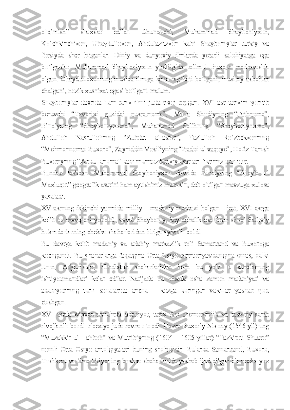 o`qimishli   shaxslar   edilar.   Chunonchi,   Muhammad   Shayboniyxon,
Ko`chkinchixon,   Ubaydulloxon,   Abdulazitzxon   kabi   Shayboniylar   turkiy   va
forsiyda   sher   bitganlar.   Diniy   va   dunyoviy   ilmlarda   yetarli   salohiyatga   ega
bo`lganlar.   Muhammad   Shayboniyxon   yoshligida   talimni   Buxoro   madrasasida
olgan. Ubaydulloxonning musiqa ilmiga katta rag`bati bo`lgani, musiqiy asboblar
chalgani, nozik xusnixat egasi bo`lgani malum.
Shayboniylar   davrida   ham   tarix   ilmi   juda   rivoj   topgan.   XVI   asr   tarixini   yoritib
beruvchi   “Tavorixi   guzidai   nusratnoma”,   Mulla   Shodiyning   “Fathnoma”,
Binoiyning   “Shayboniynoma”,   Muhammad   Solihning   “Shayboniynoma”,
Abdulloh   Nasrullohning   “Zubdat   al-asror”,   Fazlulloh   Ro`zbekxonning
“Mehmonnomai Buxoro”, Zayniddin Vosifiyning “Badoi ul vaqoye”, Hofiz Tanish
Buxoriyning “Abdullanoma” kabi mumtoz tarixiy asarlari fikrimiz dalilidir.
Bundan   tashqari   Muhammad   Shayboniyxon   davrida   Binoiyning   “Ajoyib   ul
Maxluqot” geografik asarini ham aytishimiz mumkin, deb o`tilgan mavzuga xulosa
yasaladi.
XV  asrning  ikkinchi  yarmida  milliy  –  madaniy   markazi  bolgan   Hirot,  XVI   asrga
kelib  oz  mavqieni  yoqotdi,  avval  Shayboniy,  keyinchalik  esa  Eron  shohi   Safoviy
hukmdorlarning chekka shaharlaridan biriga aylanib qoldi.
Bu   davrga   kelib   madaniy   va   adabiy   markazlik   roli   Samarqand   va   Buxoroga
kochgandi.   Bu   shaharlarga   faqatgina   Orta   Osiyo   territoriyasidangina   emas,   balki
Eron,   Afgoniston,   Hindiston   shaharlaridan   ham   bu   yoki   u   sohalarning
ishtiyoqmandlari   kelar   edilar.   Natijada   bu   olkada   osha   zamon   madaniyati   va
adabiyotining   turli   sohalarida   ancha   –   kozga   koringan   vakillar   yashab   ijod
etishgan.
XVI   asrda   Movarounnahrda   adabiyot,   tarix   fani   memorchilik   va   tasviriy   sanat
rivojlanib bordi. Poeziya juda ravnaq topdi. Hasan Buxoriy Nisoriy (1566 yil)ning
“Muzakkir   ul   -   ahbob”   va   Mutribiyning   (1604   –   1605   yillar)   “Tazkiroti   Shuaro”
nomli   Orta   Osiyo   antolgiyalari   buning   shohididir.   Bularda   Samarqand,   Buxoro,
Toshkent va Orta Osiyoning boshqa shaharlarida yashab ijod qilgan bir necha yuz 