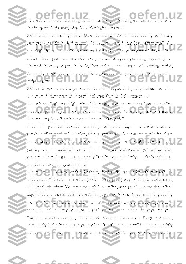 adabiyot   va   fan   arboblarining   nomlari   keltirilgan.   Antologiya   tuzilishi   bu   davrda
aholining madaniy saviyasi yuksak ekanligini korsatadi.
XVI   asrning   birinchi   yarmida   Movarounnahrda   Ozbek   tilida   adabiy   va   tarixiy
asarlarning   paydo   bolishi   maroqli   hodisadir.   “Tarixi   guzidayi   Nuratnoma”   shu
sohadagi ilk asarlaridandir. Muhammad Solihning “Shayboniynoma” dostoni ham
ozbek   tilida   yozilgan.   Bu   ikki   asar,   garchi   Shayboniyxonning   topshirigI   va
ishtiroki   bilan   yozilgan   bolsada,   har   holda   Orta   Osiyo   xalqlarining   tarixi,
etnografiyasi   va   adabiyotiga   doir   faktlarga   asoslangan   juda   qiziq   materiallarni   oz
ichiga olgan.
XVI   asrda   yashab   ijod   etgan  shoirlardan   biri,   buyuk  shoir,   adib,  tarixchi   va   olim
Boburdir. Boburnomani A. Beverij Boburga shunday baho bergan edi:
“…   sahovatliligi,   mardligi,   talantligi,   fanga,   sanatga   muhabbati   va   ular   bilan
muvaffaqiyatli shugullanishi jihatidan olib qaraganda, Osiyodagi podsholar ichida
Boburga teng keladigan birorta podsho topa olmaymiz”.
Bobur   12   yoshidan   boshlab   umrining   oxirigacha   deyarli   uzluksiz   urush   va
yurishlar bilan band boldi. Lekin, shunga qaramay, u keng va chuqur bilim olgan
hamda   ajoyib   istedodi   bilan   oz   davrining   yirik   madaniyat   arboblaridan   biri   bolib
yashagn edi. U qaerda bolmasin, doimo ilm – fan, sanat va adabiyot oqillari bilan
yaqindan   aloqa   boglar,   ularga   homiylik   qilar   va   turli   ilmiy   –   adabiy   suhbatlar
hamda munozaralar uyushtirar edi.
Bobur   16   –   17   yoshlaridan   boshlab,   badiiy   ijodiyot   bilan   shugulanadi.   U
“Boburnoma”da 906 – 907 yillar (1449 – 1500 yillar) voqeasi haqida sozlar ekan,
“ul   fursatlarda  biror   ikki  qator  bayt  olishuv  erdim,  vam  gazal   tugamaydir  erdim”
deydi. Bobur ozbek klassik adabiyotining, ayniqsa, Alisher Navoiyning boy adabiy
merosini   hamda   fors,   tojik   adabiyoti   ustoz   sanatkorlarining   adabiy   tajribalarini
organadi.   Boburni   eng   yirik   va   eng   ajoyib   asari   uni   butun   dunyoga   tanitgan.
Yevropa   sharqshunoslari,   jumladan,   X.   Vamberi   tomonidan   Yuliy   Sezarning
komentariyalari bilan bir qatorga quyilgan kitobi “Boburnoma”dir. Bu asar tarixiy
manba   bolishi   bilan   birga   ozbek   prozasining   qimmatli   yodgorligidir,   shu   bilan 