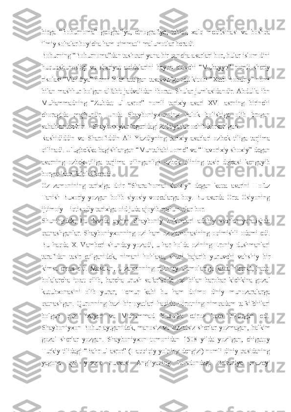 birga   “Boburnoma”   geografiya,   etnografiya,   tabiat,   xalq   meditsinasi   va   boshqa
ilmiy sohalar boyicha ham qimmatli malumotlar beradi.
Boburning “Boburnoma”dan tashqari yana bir qancha asarlari bor, bular islom dini
huquqshunosligi   va   shariyat   aqidalarini   bayon   etuvchi   “Mubayyn”   nomli   sheriy
risolasi “Validiya” nomi bilan atalgan tasavvufga oid kitobi “Xatti Boburiy” nomi
bilan mashhur bolgan alfabit jadvalidan iborat. Shular jumlasidandir. Abdulla ibn
Muhammadning   “Zubdat   ul   asror”   nomli   tarixiy   asari   XVI   asrning   birinchi
choragida   majburdir.   Unda   Shayboniyxonning   halok   bolishiga   olib   brogan
sabablardan biri – Shayboniylar lageridagi ziddiyatlar ochib korsatilgan.
Rashididdin   va   Sharofiddin   Ali   Yazdiyning   tarixiy   asarlari   ozbek   tiliga   tarjima
qilinadi. Ulugbekka bagishlangan “Muntahabi Jome” va “Tavorixiy shoxiy” degan
asarning   ozbek   tiliga   tarjima   qilinganligi   ozbek   tilining   tasir   doirasi   kengayib
borganidan dalolat beradi.
Oz   zamonining   tarixiga   doir   “Sharafnomai   shoxiy”   degan   katta   asarini   Hofuz
Tanish   Buxoriy   yozgan   bolib   siyosiy   voqealarga   boy.   Bu   asarda   Orta   Osiyoning
ijtimoiy – iqtisodiy tarixiga oid juda ajoyib malumotlar bor.
Shuningdek,   bu   davrda   ayrim   Shayboniy   hokimlari   adabiy   asarlar   yaratishda
qatnashganlar.  Shayboniyxonning  ozi  ham  oz   zamonasining  oqimishli  odami  edi.
Bu   haqda   X.   Vamberi   shunday   yozadi,   u   har   holda   ozining   Eroniy   dushmanlari
tarafidan   tasir   etilganidek,   nimani   hohlasa,   shuni   bajarib   yuruvchi   vahshiy   bir
kimsa   emas   edi.   Masalan,   u   zamonning   ruhoniy   ulamolariga   katta   hurmat,   hatto
bolalarcha   itoat   qilib,   barcha   urush   safarlarida   ozi   bilan   barobar   kichkina   gozal
kutubxonasini   olib   yurar,   Temur   kabi   bu   ham   doimo   diniy   munozaralarga
qatnashgan.   Quronning   bazi   bir   oyatlari   haqida   Hirotning   nimqadam   tafsifchilari
bolgan   qozi   Ixtiyor   va   Muhammad   Yusufga   etiroz   ham   bildirgan   edi.
Shayboniyxon   Bobur   aytganidek,   manosiz   va   lazzatsiz   sherlar   yozmagan,   balkim
gozal   sherlar   yozgan.   Shayboniyxon   tomonidan   1508   yilda   yozilgan,   chigatoy
Turkiy tilidagi “Bahr ul asror” (Haqqiqiy yolning dengizi) nomli diniy qasidaning
yagona   qol   yozma   nusxasi   Angliyaning   Londondagi   Britaniya   muzeyi 