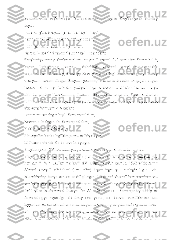 kutubxonasida   saqlanmoqda.   Bu   qasidaning   bir   joyida   Shayboniyxon   shunday
deydi:
Podsholig’da Shayboniy faqrdan ayrilmag’il,
Faqr shohi ikki olam ichra bo’lur podsho.
Tetri gar berdi seta Eroniy Turon,
Bandalik tavrin Shayboniy bermagil eldan daho .
Shayboniyxonning   sherlar   toplami   bolgan   “Devon”   191   varaqdan   iborat   bolib,
bugun   Turkiyaning   Istambul   shahridagi   Tonqoni   saroyi   kutubxonasida
saqlanmoqda.   Sakkokiy,   Gadoiy,   Navoiy   ananasidagi   klassik   chigatoy   Turkiy
sheriyatini davom ettirgan Shayboniyxonning sherlarida diqqatni oziga jalb qilgan
hassos   –   shoirning   Turkiston   yurtiga   bolgan   cheksiz   muhabbatini   har   doim   tilga
olib   turganidir.   Turkistonning   Buxoro,   Samarqand,   urganch,   Yassi   shaharlari
nomini oz sherlarida Shayboniyxonga qadar kop ishlatgan boshqa shoir yoq desak
sira yanglishmaymiz. Masalan:
Jannati ma’vo degan bog’i Samarqand elim,
Navsari a’lo degan obi Samarqand elim,
Yoki Buxoro haqida yizilgan
Bir zayolim bor ko’ngilkim pirmu vafoiy atayin.
Ul Buxoro sharida Ka’ba tavofin aylayin.
Shayboniyxon XVI asr adabiyotiga katta xissa qoshgan shoirlardan biridir.
Shayboniylar zamonida fan keng rivojlandi. Hatto sonlarni zarb qilish haqida izoh
berilgan   “Hisob   usullari   risolasi”   XVI   asrga   mansub   asardir.   1593   yilda   Amin
Ahmad   Roziy   “Haft   iqlim”   (Etti   iqlim)   degan   jogrofiy   –   biologic   lugat   tuzdi.
Mutrabiyning dunyo xaritasi kashf qilingan. “Tazkiroti shuaro” ham taxminan shu
vaqtlarda   yozilgan.   Bu   davrda   meditsina   sohasida   qilingan   ilmlar   sezilib   turardi.
1541   yilda   Muhammad   Husayn   Ibn   Al   –   Meroni   as   -   Samarqandiy   tibbiy   va
farmakalogiya   ruyxatiga   oid   ilmiy   asar   yozib,   ota   dorivor   osimliklardan   dori
tayyorlash va saqlash uchun ishlatiladigan idishlarning rangdor nafis syratlar ilova
qilindi.   XVI   asr   Qozilarning   hujjatlaridan   biz   Samarqandda   tabiblar   koz
kasalliklarini davolash ishlari bilan shugullanganliklarini bilamiz. Koz tabibi Shoh 