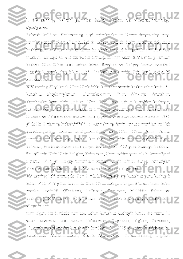 1.   XV   asrning   ikkinchi   yarmida   Dashti   Qipchoq   va   Movoraunnahrdagi
siyosiy ahvol
Balxash   k о `li   va   Sirdaryoning   quyi   oqimlaridan   to   Dnepr   daryosining   quyi
oqimlarigacha   b о `lgan   ulkan   hudud   XI   asrdan   boshlab   Dashti   Qipchoq   deb   atala
boshlangan.   XIV   asr   boshlaridanoq   bu   yerda   mavjud   b о `lgan   J о `chi   ulusi   ikki
mustaqil davlatga K о `k  О `rda va Oq  О `rdaga b о `linib ketdi. XIV asr 60 yillaridan
boshlab   Oltin   О `rda   taxti   uchun   Ichan,   Shaybon   va   T о `qay   Temur   avlodlari
о `rtasida kurash kuchayib ketdi. 1360-1380 yillar davomida Oltin  О `rda taxtiga 25
xon kelib ketdi.
XIV asrning 70 yillarida Oltin  О `rda ichki kurashlar yanada keskinlashib ketdi. Bu
kurashda   Shayboniylardan   Tulunbekaxonim,   Ilbon,   Alpx о `ja,   Arabshoh,
Kaonbeklar   katta   о `rin   tutdilar.   Oltin   О `rda   taxti   uchun   kurashlar   kuchayib,
tushkunlikka yuz tutgan bir vaqtda Oq  О `rda davlati kuchayib bordi. Bu holatni biz
Urusxon va T о `xtamishlar xukumronlik qilgan davrda kuzatishimiz mumkin. 1380
yilda Oq  О `rdaning birlashtirilishi T о `xtamishning Amir Temur tomonidan q о `llab
quvvatlanganligi   tasirida   amalgaoshirilgan   edi.   Oltin   О `rda   Amir   Temur
tomonidan   T о `xtamishga   qarshi   kurashlar   davomida   ancha   zayiflashtirilgan
b о `lsada,   Shodibek   hukmronlik   qilgan   davrda   1401-1407   yana   kuchaya   boshladi.
Shu yillarda Oltin  О `rda Bulg`or, Xojitarxon, Qrim ustidan yana  о `z hukmronligini
о `rnatdi.   1406   yil   Edigey   tomonidan   Xorazm   bosib   olindi.   Bunga   Temuriylar
о `rtasida kuchayib ketgan taxt uchun kurashlar sabab b о `lgan edi.
XV asrning 1chi choragida Oltin   О `rdada   о `zaro siyosiy kurashlar yana kuchayib
ketdi. 1400-1417 yillar davomida Oltin  О `rda taxtiga  о `tirgan 8 ta xon birin -ketin
taxtdan   tushirildi.   (Shodibek,   P о `latxon,   Temirxon,   Jaloliddin   Sulton   va
boshqalar).   XIV   asrning   80   yillaridan   boshlab   « о zbek   ulusi»   yoki   « о `zbeklar
viloyati» deb
nom   olgan.   Oq   О `rdada   ham   taxt   uchun   kurashlar   kuchayib   ketdi.   Bir   necha   10
yillar   davomida   taxt   uchun   T о `xtamish,   Quyirchoq   о `g`lon,   Barakxon,
Ulugmuhammad kabilar kurash olib bordilar. 1424-1425 yillardan boshlab esa bu
kurashlarda   Muhammadxon,   Kichik   Muhammad,   T о `xtamishning   о `gillari 