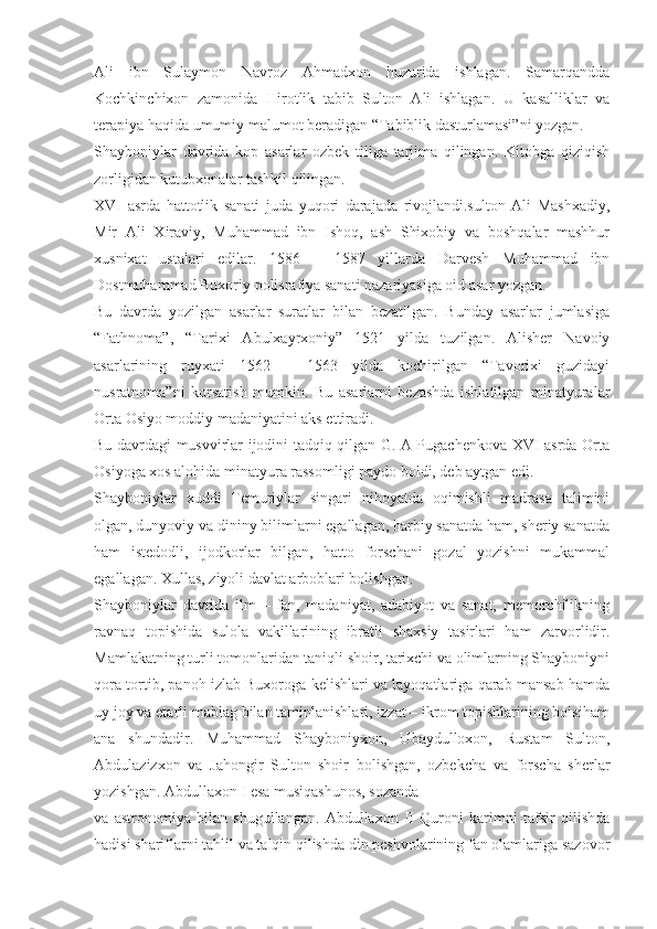 Ali   ibn   Sulaymon   Navroz   Ahmadxon   huzurida   ishlagan.   Samarqandda
Kochkinchixon   zamonida   Hirotlik   tabib   Sulton   Ali   ishlagan.   U   kasalliklar   va
terapiya haqida umumiy malumot beradigan “Tabiblik dasturlamasi”ni yozgan.
Shayboniylar   davrida   kop   asarlar   ozbek   tiliga   tarjima   qilingan.   Kitobga   qiziqish
zorligidan kutubxonalar tashkil qilingan.
XVI   asrda   hattotlik   sanati   juda   yuqori   darajada   rivojlandi.sulton   Ali   Mashxadiy,
Mir   Ali   Xiraviy,   Muhammad   ibn   Ishoq,   ash   Shixobiy   va   boshqalar   mashhur
xusnixat   ustalari   edilar.   1586   –   1587   yillarda   Darvesh   Muhammad   ibn
Dostmuhammad Buxoriy polisrafiya sanati nazariyasiga oid asar yozgan.
Bu   davrda   yozilgan   asarlar   suratlar   bilan   bezatilgan.   Bunday   asarlar   jumlasiga
“Fathnoma”,   “Tarixi   Abulxayrxoniy”   1521   yilda   tuzilgan.   Alisher   Navoiy
asarlarining   ruyxati   1562   –   1563   yilda   kochirilgan   “Tavorixi   guzidayi
nusratnoma”ni   korsatish   mumkin.   Bu   asarlarni   bezashda   ishlatilgan   minatyuralar
Orta Osiyo moddiy madaniyatini aks ettiradi.
Bu davrdagi musvvirlar ijodini tadqiq qilgan G. A Pugachenkova XVI asrda Orta
Osiyoga xos alohida minatyura rassomligi paydo boldi, deb aytgan edi.
Shayboniylar   xuddi   Temuriylar   singari   nihoyatda   oqimishli   madrasa   talimini
olgan, dunyoviy va dininy bilimlarni egallagan, harbiy sanatda ham, sheriy sanatda
ham   istedodli,   ijodkorlar   bilgan,   hatto   forschani   gozal   yozishni   mukammal
egallagan. Xullas, ziyoli davlat arboblari bolishgan.
Shayboniylar   davrida   ilm   –   fan,   madaniyat,   adabiyot   va   sanat,   memorchilikning
ravnaq   topishida   sulola   vakillarining   ibratli   shaxsiy   tasirlari   ham   zarvorlidir.
Mamlakatning turli tomonlaridan taniqli shoir, tarixchi va olimlarning Shayboniyni
qora tortib, panoh izlab Buxoroga kelishlari va layoqatlariga qarab mansab hamda
uy joy va etarli mablag bilan taminlanishlari, izzat – ikrom topishlarining boisiham
ana   shundadir.   Muhammad   Shayboniyxon,   Ubaydulloxon,   Rustam   Sulton,
Abdulazizxon   va   Jahongir   Sulton   shoir   bolishgan,   ozbekcha   va   forscha   sherlar
yozishgan. Abdullaxon I esa musiqashunos, sozanda
va   astronomiya   bilan   shugullangan.   Abdullaxon   II   Quroni   karimni   tafsir   qilishda
hadisi shariflarni tahlil va talqin qilishda din peshvolarining fan olamlariga sazovor 