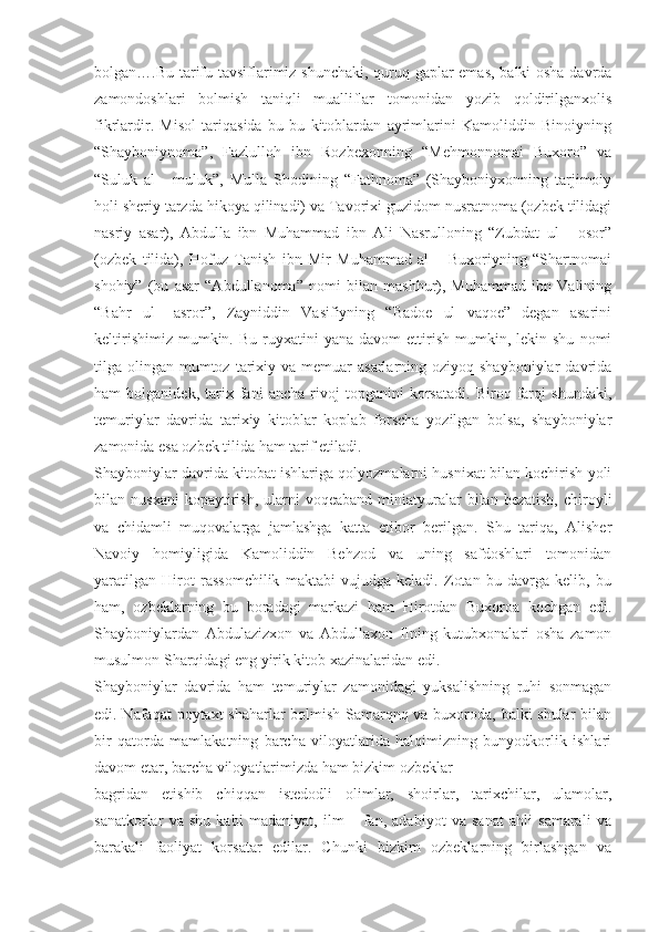 bolgan….Bu tarifu tavsiflarimiz shunchaki, quruq gaplar emas, balki osha davrda
zamondoshlari   bolmish   taniqli   mualliflar   tomonidan   yozib   qoldirilganxolis
fikrlardir.   Misol   tariqasida   bu   bu   kitoblardan   ayrimlarini   Kamoliddin   Binoiyning
“Shayboniynoma”,   Fazlulloh   ibn   Rozbexonning   “Mehmonnomai   Buxoro”   va
“Suluk   al   -   muluk”,   Mulla   Shodining   “Fathnoma”   (Shayboniyxonning   tarjimoiy
holi sheriy tarzda hikoya qilinadi) va Tavorixi guzidom nusratnoma (ozbek tilidagi
nasriy   asar),   Abdulla   ibn   Muhammad   ibn   Ali   Nasrulloning   “Zubdat   ul   -   osor”
(ozbek   tilida),   Hofuz   Tanish   ibn   Mir   Muhammad   al   –   Buxoriyning   “Shartnomai
shohiy”   (bu   asar   “Abdullanoma”   nomi   bilan   mashhur),   Muhammad   ibn   Valining
“Bahr   ul   –asror”,   Zayniddin   Vasifiyning   “Badoe   ul   vaqoe”   degan   asarini
keltirishimiz   mumkin.  Bu   ruyxatini  yana   davom   ettirish   mumkin,  lekin  shu   nomi
tilga olingan  mumtoz  tarixiy va  memuar  asarlarning  oziyoq shayboniylar   davrida
ham   bolganidek,   tarix   fani   ancha   rivoj   topganini   korsatadi.   Biroq   farqi   shundaki,
temuriylar   davrida   tarixiy   kitoblar   koplab   forscha   yozilgan   bolsa,   shayboniylar
zamonida esa ozbek tilida ham tarif etiladi.
Shayboniylar davrida kitobat ishlariga qolyozmalarni husnixat bilan kochirish yoli
bilan  nusxani  kopaytirish,  ularni   voqeaband  miniatyuralar   bilan  bezatish,   chiroyli
va   chidamli   muqovalarga   jamlashga   katta   etibor   berilgan.   Shu   tariqa,   Alisher
Navoiy   homiyligida   Kamoliddin   Behzod   va   uning   safdoshlari   tomonidan
yaratilgan   Hirot   rassomchilik   maktabi   vujudga   keladi.   Zotan   bu   davrga   kelib,   bu
ham,   ozbeklarning   bu   boradagi   markazi   ham   Hirotdan   Buxoroa   kochgan   edi.
Shayboniylardan   Abdulazizxon   va   Abdullaxon   IIning   kutubxonalari   osha   zamon
musulmon Sharqidagi eng yirik kitob xazinalaridan edi.
Shayboniylar   davrida   ham   temuriylar   zamonidagi   yuksalishning   ruhi   sonmagan
edi. Nafaqat poytaxt shaharlar  bolmish Samarqnq va buxoroda, balki shular  bilan
bir   qatorda   mamlakatning   barcha   viloyatlarida   halqimizning   bunyodkorlik   ishlari
davom etar, barcha viloyatlarimizda ham bizkim ozbeklar
bagridan   etishib   chiqqan   istedodli   olimlar,   shoirlar,   tarixchilar,   ulamolar,
sanatkorlar   va   shu   kabi   madaniyat,   ilm   –   fan,   adabiyot   va   sanat   ahli   samarali   va
barakali   faoliyat   korsatar   edilar.   Chunki   bizkim   ozbeklarning   birlashgan   va 