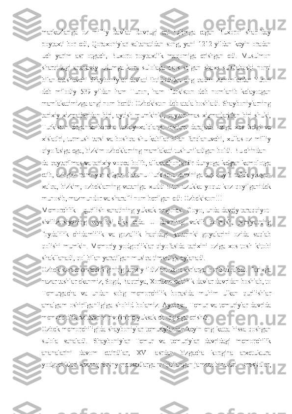 markazlariga   oz   milliy   davlati   dovrugi   etti   iqlimga   etgan   Buxoroi   sharifday
poytaxti   bor   edi,   Qoraxoniylar   saltanatidan   song,   yani   1212   yildan   keyin   oradan
uch   yarim   asr   otgach,   Buxoro   poytaxtlik   maqomiga   erishgan   edi.   Musulmon
sharqidagi   ananaviy   udumga   kora   sulolaga   asos   solgan   shaxs   sulolaboshi   nomi
bilan   atashuvchi   Shayboniylar   davlati   ibtidodidan   eng   qadim   zamonlardan   Turon
deb   milodiy   539   yildan   ham   Turon,   ham   Turkiston   deb   nomlanib   kelayotgan
mamlakatimizga angi nom berdi: Ozbekiston deb atala boshladi. Shayboniylarning
tarixiy   xizmatlaridan   biri,   aytish   mumkinki,   qaytarilmas   xizmatlaridan   biri   shuki,
Turkiston   deganda   barcha   turkiy   xalqlarga   malum   darajada   oziga   xos   belgi   va
xislatlri,   turmush   tarsi   va   boshqa   shu   kabilar   bilan   farqlanuvchi,   xullas   oz   milliy
qiyofasiga ega, bizkim ozbeklarning mamlakati tushuniladigan boldi. Bu chindan –
da qaytarilmas va tarixiy voqea bolib, allaqachonlardir dunyoga kelgan kamolotga
etib, ozligini namoyon qilgan Turonu Turkiston zaminiga tup quyib palak yozgan
xalqa,   bizkim,   ozbeklarning   vataniga   xuddi   oltin   uzukka   yoqut   koz   qoyilganidek
munosib, mazmundor va sharafli nom berilgan edi: Ozbekiston!!!
Memorchlik – qurilish sanatining yuksak pogonasi. Goyo, unda davriy taraqqiyot-
sivilizatsiyaning   qiyofasi   aks   etda.   U   davrning   vakili   bolmish,   jamiyatning
foydalilik   chidamlilik   va   gozallik   haqidagi   kotarinki   goyalarini   ozida   saqlab
qolishi   mumkin.   Memoriy   yodgorliklar   qiyofasida   tarixini   oziga   xos   tosh   kitobi
shakllanadi, qol bilan yaratilgan musiqa timsoliga aylanadi.
Ozbekiston memorchiligining tarixiy ildizlari uzoq asrlarga borib taqaladi. Tarixga
nazar tashlar ekanmiz, Sogd, Baqtriya, Xorazm kabi ilk davlar davridan boshlab, to
Temurgacha   va   undan   sobg   memorchilik   borasida   muhim   ulkan   qurilishlar
amalgam   oshirilganligiga   shohid   bolamiz.   Ayniqsa,   Temur   va   temuriylar   davrida
memorchilik oz davrini rivojining yuksak choqqisiga erishdi.
Ozbek memorchiligida shayboniylar  temuriylardan keyin eng katta hissa qoshgan
sulola   sanaladi.   Shayboniylar   Temur   va   temuriylar   davridagi   memorchilik
ananalarini   davom   ettirdilar,   XVI   asrdan   bizgacha   kopgina   arxetuktura
yodgorliklari koproq dininy maqsadlarga moljallangan jamoat binolari – masjidlar, 