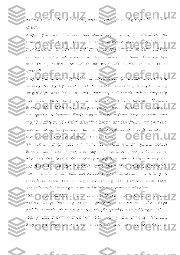 madrasalar,   mozorlar,   shuningdek,   savdo   –   sotiq   uchun   belgilangan   binolar   etib
kelgan.
Shayboniylar   davri   memorchilikda   ustalarning   ijodi   hajmini   qisqartirish   va
soddalashtirish   hisobiga   kopgina   binoning   dekarativ   pardozini   zaiflashtirish
evaziga,   asosan   gumbazsimon   toshlarning   memoriy   formalari   va   ularni   qurishda
omilkorligi   kozga   tashlanadi.   Bu   memor   ustalarning   katta   istedodga   ega
ekanliklarini,   materialni   va   qurilish   texnikasini   juda   bilimdonlari   ekanliklarini
korsatadi.
Shayboniylar davrida eng yirik binolar Buxoroda qurilgan. Bu davrda Buxoroning
iqtisodiy   va   siyosiy   obrosini   oshishi   shahar   aholisining   kopayishi   uning
kengayishiga   sabab   boldi.   Malumki,   memorriy   qurilishlarda   nafaqat   shayboniy
hukmdorlar,   balki   saroy   ayonlari   ham   aktiv   ishtirok   etganlar.   Masalan,
Samarqandda   Muhammad   Shayboniyxon,   Abu   Saidxonlar   madrasalar
qurdirganlar.   Muhammad   Shayboniyxon   bundan   tashqari   Yassi   shahrida   jome
masjidi qurdirgan. Balx shahri qalasining devorini tamirlashtirgan. Uning vorislari
davrida   mazkur   faoliyat   davom   ettirildi.   Xususan   Abdullaxon   va   Abdullaxon   II
davrida Buxoro shahri yangi devor bilan orab olindi.
XVI   asrda   qurilgan   juda   kop   monulintal   binalar   shaharni   yanada   bezadi/
Samarqandda Bibixonim masjididan keyingi  `rinda turuvchi  masjidi  Kalon bunga
misol bola oladi. Masjidi Kalon ozining tarixiga kora Temur Bibixonim masjidini
takrorlaydi:   hovlissi   togri   burchakli,   atrofi   ayvon   bilan   oralgan,   shuningdek,
hovlini   garb   tomonidan   katta   darvoza   qarshsiga   mehrob   ustida   monumental   yirik
binosifatida   kokka   kotarilib   turgan   qurilishining   bosh   qismida   alohida   kozga
tashlanib turadi. Binoning bu qismi tetjida baland havorang gumbaz bor.
1536   –   35   yillarda   Masjidi   Kalon   qarshisida   Mirarab   madrasasi   qurildi.   Bu   katta
madrasa   Ubaydullaxonning   mablaglariga   Mirarab   deb   atalgan   nufuzli   shayx
Abdulla Yamonli uchun qurilgan. Malumki, Shayboniyxon shahid ketgan. 1510 –
1520   yillarda   amakim   Kochkichixon   1530   –   1533yillarda   uning   ogli   Abu   Said
Shayboniylar   davlatini   boshqaradi.   Biroq   ularda   ichki   nizolarni   bartaraf   etishda 