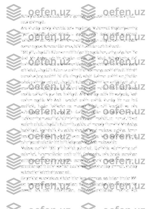 Safoviylar davlatidek qudratli tashqi ganimga qarshi urash olib borishda shijoatu –
oquv etishmaydi.
Ana   shunday   tarixiy   sharoitda   tarix   maydoniga   Muhammad   Shayboniyxonning
jiyani   Ubaydullo   Sulton   chiqadi.   U   gayratli,   oquvli   davlat   arbobi   va   shijoatli
lashkarboshi   edi.   1533   yil   xonlik   mansabini   egallagan   Ubaydullaxon   mamlakatni
rasman poytaxt Samarqanddan emas, balki Buxorodan turib boshqardi.
1530 yili, Ubaydullo Sultonxon noibi bolgan bir paytda ham, uning oziga ham fikr
dosti   Mir   Arabga   ogir   bir   sinovdan   otishga   togri   keladi.   Safoviylarning   qizil
boshlilardan   iborat   katta   qoshini   mamlakatimizga   bostirib   kirib   to   Gijdivongacha
etib keladi, Ubaydullo Sulton oz qoshini bilan dushmanga qarshi chiqadi. Birinchi
toqnashuv   jang   taqdirini   hal   qila   olmaydi,   sababi   dushman   qoshini   son   jihatidan
ozbek qoshinidan ortiq edi, Ubaydullo Sultonning qoshini kam sonli bolgani uchun
ertasi   kuni   bolajak   jangda   qoli   baland   kelishi   amri   mahol   bolib   qoladi,   lashkar
orasida   tushkunlik   yuz   bera   boshlaydi.   Ana   shunday   qaltis   bir   vaziyatda,   kech
oqshom   paytida   Mir   Arab   Hazratlari   qoshin   qoshida   shunday   bir   nutq   irod
etadilarki,   bundan   lashkarlar   ota   mutassir   boladi,   ruhi   kotariladi   va   osha
xuftondayoq   tungi   hujumga   otib   dushman   ustidan   tola   galaba   qozonadi.
Turkistonning mustaqilligi, halqimizning erki, dini – mashabi, or – nomusi, iftixori
saqlanib qoladi, Ubaydullo Sultonni bu galaba uni manaviy ilhomxhisi Mir Arabga
bagishlaydi,   keyinchalik   shu   galaba   sharafiga   yangi   madarasa   qurishga   farmon
beradi.   Bu   madrasa   Buxoroni   Buxoro   qilib,   unga   kork   bagishlab,   marifat,
ruhoniyat ochoqlaridan biri bolib kelayotgan Mir Arab madrasasidir.
Madrasa   qurilishi   1530   yili   boshlab   yuboriladi.   Qurilishda   xalqimizning   turli
qatlamlari,   hunarmandlardan   tortib   tolibi,   ilmlargacha,   osha   jangda   qatnashgan
goliblardan   tortib   ruhoniylargacha   qatnashadi,   chunki   maglub   bolib   imon   –
etiqodidan ayrilib qolish xavfidan qutulishisevinchi .0shun0day qimmatli, shunday
safarbarlikni keltirib chiqargan edi.
Oz   yirikligi   va   arxitektura   sifatlari   bilan   katta   qimmatga   ega   bolgan   binolar   XVI
asr   Buxoroning   atroflari   ham   qurilgan.   Sulton   qishlogidagi   bir   –   biri   bilan   ikki
qavvatli   ark   orqali   birlashtirilgan.   Bahouddin   qishlogidagi   mashhur   xoja 