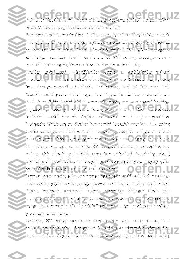 Bahouddin Naqshbandining mozori oldida qurilgan katta gumbazli xonaqo, hokimi
Mulla Mir qishlagidagi masjidlar shular jumlasidandir.
Samarqand arxitektura sohasidagi ijod hatto temuriylar bilan Shayboniylar ortasida
hokimiyat   uchun   kurash   avj   olgan   paytda  ham   toxtashadi.   Shayboniyxon   davrida
madrasa va Zarafshonda qoldiqlari gisht arki korinishida bizning kunlarimizgacha
etib   kelgan   suv   taqsimlovchi   koprik   qurildi.   XVI   asrning   diqqatga   sazovor
qurilishlari, shuningdek, Karmanada va Toshkentda saqlanib qolgan.
Grajdan   arxitekturasi   yodgorliklaridan   koprik   va   sardobalardan   tashqari
Buxoroning bozor  kochalari  chorrahalarida qurilgan naqshli  beshta bino, ayniqsa,
katta   diqqatga   sazovordir.   Bu   binolar:   Toqi   Sarofon,   Toqi   Telpakfurushon,   Toqi
Zarafshon va bizgacha  etib kelmagan, Toqi  Tirgdan hamda Toqi Urufurushondir.
Bu hashamatli  binolar  tipi  Abdullaxon nomli  tepasi  yopiq katta bozor bilan birga
poytaxtning   markaziy   qismini   hamisha   gavjum   bozorning   tashqi   arxitektura
korinishini   tashkil   qilar   edi.   Grajdan   arxitekturasi   asarlaridan   juda   yaxshi   va
hozirgacha   ishlab   turgan.   Sarafon   hammomini   korsatish   mumkin.   Buxoroning
arxitektura   binolarini   ichki   va   tashqi   tomonining   bezagida   turli   tuman   usullar
qollanilar, ammo tayyor suratga qarab maxsus qurilgan turli rangdagi koshinlardan
iborat  bolgan sirli  uymakor  mozoika XVI  asrda juda qimmatga tushuvchi  va kop
mehnat   talab   qiluvchi   usul   sifatida   ancha   kam   qollanilardi.   Naqshning   relvori,
qismlariga tillo suvi berilar, fon kok yoki yashil ranglarga boyalar, mayday gullar
va naqshlar ham shunga qarab boyalardi. Bularning
barchasi   goyo   mayday   gulli   armomentga   ega   bolgan   yashil   yoki   kok   maydonga
tilla   naqshlar   yoyilib   tashlanganday   tasavvur   hosil   qilardi.   Toshga   naqsh   ishlash
Buxoro   muzeyida   saqlanuvchi   kulrang   marmardan   ishlangan   ajoyib   qabr
toshlaridan malum. Bu toshlar boshdan  oyoq juda yaxshi  ishlangan va sinchiklab
oyilgan gullar armament bilan hamda kalligrafik qoidalarga qatiy buysunib oyilgan
yozuvlar bilan qoplangan.
Umaman,   XVI   asrda   memorchilik   sohasida   ham   ulkan   ishlar   qilindi.   Turli
maqsadlar uchun kopdan – kop grajdanlik, madaniy va injenerlik binolari qurildi.
Bu   binolar   Orta   Osiyoda   memorchlikning   shu   asarda   injenerlik   va   texnik   badiiy 