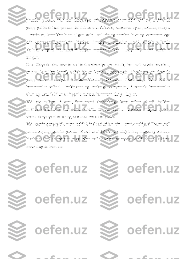 jihatdan   yuksak   mahorat   darajasiga   erishganidan   memorchilikni   rivjlantirishda
yangi yol kashf etilganidan dalolat beradi. Afsuski, karvonsaroylar, rastalar, masjid
–  madrasa,   kopriklar   bino  qilgan   xalq  ustalarining   nomlari   bizning   zamonamizga
etib   kelmagan,   ayrimlarini   hisobga   olmaganda,   masalan,   1541   –   1545   yillarda
Kafolat   shogird   maqbarasini   qurgan   memor   Gulom   Husaynning   nomi   saqlanib
qolgan.
Orta   Osiyoda   shu   davrda   srajdanlik   ahamiyatiga   molik,   har   turli   savdo   rastalari,
ariq   va   kanallar,   koprik   solish   ishlari   keng   quloch   yoydi.   Shayboniyxon   davrida
yangi   karvon   saroylari   solindi.   Masalan,   Gijduvon   Buxorodagi   Tilla   Kalon
hammomlar   solindi.   Jenkinsonning   garlariga   qaraganda,   Buxoroda   hammomlar
shunday ustalik bilan solinganki bunaqa hammom dunyoda yoq.
XVI   asr   nafaqat   Buxoro,   Samarqand   shaharlariga   katta   etibor   qilindi,   balkim
boshqa   shaharlarda   ham   katta   –   katta   binolar   qurildi.   Yassada   masjid,   Qarshi
shahri daryo yonida saroy, sovrinda madrasa qurildi.
XVI asrning eng yirik memorchilik inshoatlaridan biri Termiz nohiyasi “Namuna”
jamoa   xojaligi   territoriyasida   “Kokildara”   (Kokildor   ota)   bolib,   mavzoliy   xonaqo
hisoblanadi. Osha  vaqtda rasm  bilan  nafis  panjara va ayvon xuddi  shu Kokildora
mavzoleyida ham bor. 