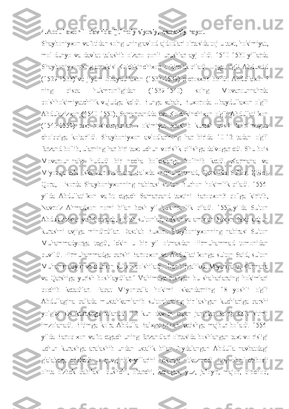 4.Abdullaxon II davrida ijtimoiy-siyosiy, madaniy hayot
Shayboniyxon vafotidan so'ng uning avlod-ajdodlari o'rtasida toj-u taxt, hokimiyat,
mol-dunyo   va   davlat   talashib   o'zaro   qonli   urushlar   ayj   oldi.   1510-1530-yillarda
Shayboniyxonning amakisi Ko'chkinchixon hokimlik qiladi. Unga o'g'li Abdusaid
(1529-1533)   va   jiyani   Ubaydullaxon   (1533-1539)   merosxo'r   bo'ldi.   Abdullaxon   I
ning   qisqa   hukmronligidan   (1539-1540)   so'ng   Movarounnahrda
qo'shhokimiyatchilik   vujudga   keldi.   Bunga   sabab,   Buxoroda   Ubaydullaxon   o'g'li
Abdulazizxon (1540-1550), Samarqandda esa Ko'chkinchixon o'g'li Abdullatifxon
(1540-1551)   taxt   boshqarganlar.   Hokimiyat   talashib   kurash   mis-li   ko'rilmagan
cho'qqiga   ko'tarildi.   Shayboniyxon   avlodlarining   har   birida   10-12   tadan   o'g'il
farzand bo'lib, ularning har biri taxt uchun vorislik qilishga da'vogar edi. Shu bois
Movaroun-nahr   hududi   bir   necha   bo'laklarga   bo'linib   ketdi.   Karmana   va
Miyonqal'ada   Iskandar   Bahodir,   Balxda   Pirmuhammad,   Qarshida   Sulton   Qilich
Qora,   Hisorda   Shayboniyxonning   nabirasi   sulton   Burhon   hokimlik   qiladi.   1556-
yilda   Abdullatifxon   vafot   etgach   Samarqand   taxtini   Baroqxon3   qo'lga   kiritib,
Navro'z   Ahmadxon   nomi   bilan   besh   yil   hukmronlik   qiladi.   1550-yiIda   Sulton
Abdulazizxon vafot etgach, o'nlab sultonlar, beklar va amirlar Buxoro taxti uchun
kurashni   avjiga   mindirdilar.   Dastlab   Buxoro   Shayboniyxonning   nabirasi   Sulton
Muhammadyorga   tegdi,   lekin   u   bir   yil   o'tmasdan   Pirmuhammad   tomonidan
quvildi. Pirmuhammadga qarshi Baroqxon va Abdullatifxonga sulton Said, sulton
Muhammadyor va Burhon sulton qo'shiladi. Ular birgalikda Miyonqal'a, Karmana
va   Qarshiga   yurish   boshlaydilar.1   Vahimaga   tushgan   bu   shaharlaraing   hokimlari
qochib   ketadilar.   Faqat   Miyonqal'a   hokimi   Iskandarning   18   yoshli   o'g'li
Abdullagina   qal'ada   mustahkamlanib   sultonlaraing   bir-lashgan   kuchlariga   qarshi
yolg'iz   o'zi   kurashga   otlanadi.   12   kun   davom   etgan   jangdan   so'ng   sulh   bitimi
imzolanadi.   Bitimga   ko'ra   Abdulla   Balxga   jo'nab   ketishga   majbur   bo'ladi.   1556-
yilda Baroq-xon vafot etgach uning farzandlari o'rtasida boshlangan taxt vo-risligi
uchun   kurashga   aralashib   undan   ustalik   bilan   foydalangan   Abdulla   navbatdagi
g'alabaga   erishadi.   U   quvg'inlik   yillarini   bekorga   o'tkazmadi.   Eng   obro'-e'tiborli
o'nta   o'zbek   qabilasi   -qushchi,   o'tarchi,   kenagas,   yuz,   jaloyir,   major,   qipchoq, 