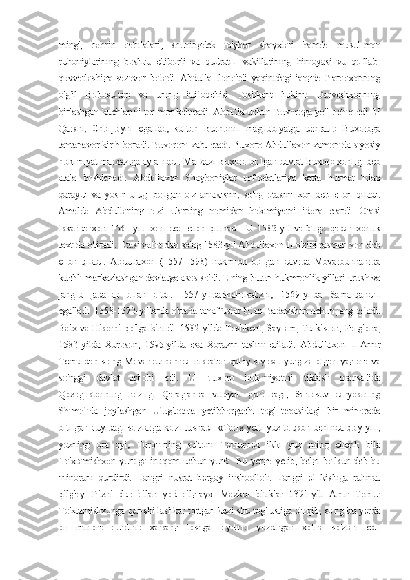 ming',   bahrin   qabilalari,   shuningdek   jo'ybor   shayxlari   hamda   musul-mon
ruhoniylarining   boshqa   e'tiborli   va   qudratH   vakillarining   himoyasi   va   qo'llab-
quvvatlashiga   sazovor   boladi.   Abdulla   Ilono'tdi   yaqinidagi   jangda   Baroqxonning
o'g'il   Bobosulton   va   uning   ittifoqchisi   Toshkent   hokimi   Darveshxonning
birlashgan kuchlarini tor-mor keltiradi. Abdulla uchun Buxoroga yo'l ochiq edi. U
Qarshi,   Chorjo'yni   egallab,   sulton   Burhonni   mag'lubiyatga   uchratib   Buxoroga
tantanavor kirib boradi. Buxoroni zabt etadi. Buxoro Abdullaxon zamonida siyosiy
hokimiyat markaziga ayla-nadi. Markazi Buxoro bo'lgan davlat Buxoro xonligi deb
atala   boshlanadi.   Abdullaxon   Shayboniylar   urf-odatlariga   katta   hurmat   bilan
qaraydi   va   yoshi   ulug'   bo'lgan   o'z   amakisini,   so'ng   otasini   xon   deb   e'lon   qiladi.
Amalda   Abdullaning   o'zi   ularning   nomidan   hokimiyatni   idora   etardi.   Otasi
Iskandarxon   1561-yili   xon   deb   e'lon   qilinadi.   U   1582-yiI   vafotiga   qadar   xonlik
taxtida o'tiradi. Otasi vafotidan so'ng 1583-yil Abdullaxon II o'zini rasman xon deb
e'lon   qiladi.   Abdullaxon   (1557-1598)   hukmron   bo'lgan   davrda   Movarounnahrda
kuchli markazlashgan davlatga asos soldi. Uning butun hukmronlik yillari urush va
jang-u   jadallar   bilan   o'tdi.   1557-yildaShahrisabzni,   1569-yilda   Samarqandni
egalladi. 1558-1572-yillarda o'rtada tanaffuslar bilan Badaxshon uchun jang qiladi,
Balx va Hisorni qo'lga kiritdi. 1582-yilda Toshkent, Sayram, Turkiston, Farg'ona,
1583-yilda   Xuroson,   1595-yilda   esa   Xorazm   taslim   etiladi.   Abdullaxon   II   Amir
Temurdan so'ng Movarounnahrda nisbatan qat'iy siyosat  yurgiza olgan yagona va
so'nggi   davlat   arbobi   edi.   U   Buxoro   hokimiyatini   tiklash   maqsadida
Qozog'istonning   hozirgi   Qarag'anda   viloyati   g'arbidagi,   Sariqsuv   daryosining
Shimolida   joylashgan   Ulug'toqqa   yetibborgach,   tog'   tepasidagi   bir   minorada
bitilgan quyidagi so'zlarga ko'zi tushadi: «Tarix yetti yuz to'qson uchinda qo'y yili,
yozning   ora   oyi,   Turon-ning   sultoni   Temurbek   ikki   yuz   ming   cherik   bila
To'xtamishxon yurtiga intiqom  uchun yurdi. Bu yerga yetib, belgi  bo'lsun deb bu
minorani   qurdirdi.   Tangri   nusrat   bergay   inshoolloh.   Tangri   el   kishiga   rahmat
qilg'ay.   Bizni   duo   bilan   yod   qilg'ay».   Mazkur   bitiklar   1391-yili   Amir   Temur
To'xtamishxonga qar-shi lashkar tortgan kezi shu tog' ustiga chiqib, so'ng bu yerda
bir   minora   qurdirib   xarsang   toshga   o'ydirib   yozdirgan   xotira   so'zlari   edi. 