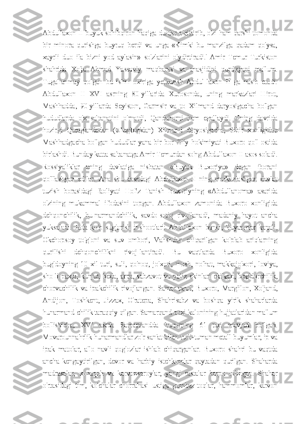 Abdullaxon II buyuk sohibqiron haqiga duolar o'qittirib, o'zi ham qarshi tomonda
bir   minora   qurishga   buyruq   berdi   va   unga   «Kimki   bu   manzilga   qadam   qo'ysa,
xayrli   duo   ila   bizni   yod   aylasin»   so'zlarini   o'ydirtiradi.'   Amir   Temur   Turkiston
shahrida   Xo'ja   Ahmad   Yassaviy   maqbarasi   va   masjidini   qurdirgani   ma'lum.
Tugallanmay   qolgan   bu   ishni   oxiriga   yetkazish   Abdul-laxon   II   ga   nasib   etadi.
Abdullaxon   II   XVI   asrning   80-yillarida   Xurosonda,   uning   markazlari   Hirot,
Mashhadda,   90-yillarda   Seyiston,   Garmsir   va   to   Xilmand   daryosigacha   bo'lgan
hududlarda   o'z   saltanatini   o'rnatdi,   Qandahorni   ham   egallaydi.   Uning   davrida
hozirgi   Qarag'andadan   (Ulug'tog'dan)   Xilmand   daryosigacha,   Sibir   xonligidan
Mashhadgacha   bo'lgan   hududlar   yana   bir   bor   Oliy   hokimiyati   Buxoro   qo'l   ostida
birlashdi. Bunday katta saltanatga Amir Temurdan so'ng Abdullaxon II asos soladi.
Rossiyaliklar   uning   davlatiga   nisbatan   «Buyuk   Buxoriya»   degan   iborani
qo'llashgan   edilar.   Ana   shu   davrdagi   Abdullaxon   II   ning   markazlashgan   davlat
tuzish   borasidagi   faoliyati   Hofiz   Tanish   Buxoriyning   «Abdullanoma»   asarida
o'zining   mukammal   ifodasini   topgan.   Abdullaxon   zamonida   Buxoro   xonligida
dehqonchilik,   hu-narmandchilik,   savdo-sotiq   rivojlanadi,   madaniy   hayot   ancha
yuksaladi.   Juda   ko'p   sug'orish   inshootlari:   Abdullaxon   bandi,   Tuyatortar   kanali,
Okchopsoy   to'g'oni   va   suv   ombori,   Vahshdan   chiqarilgan   ko'plab   ariqlarning
qurilishi   dehqonchilikni   rivoj-lantiradi.   Bu   vaqtlarda   Buxoro   xonligida
bug'doyning   10   xil   turi,   suli,   qo'noq,   jo'xori,   mosh,   no'hat,   makkajo'xori,   loviya,
sho-li  paxta,  kunjut, beda,  arpa,  sabzavot   va  poliz  ekinlari  ekilgan,  bog'dorchilik,
chorvachilik   va   ipakchilik   rivojlangan.   Samar-qand,   Buxoro,   Marg'ilon,   Xo'jand,
Andijon,   Toshkent,   Jizzax,   O'ratepa,   Shahrisabz   va   boshqa   yirik   shaharlarda
hunarmand-chilik taraqqiy qilgan. Samarqand qozi kalonining hujjatlaridan ma'lum
bo'lishicha,   XVI   asrda   Samarqandda   hunarning   61   turi   mavjud   bo'lgan.
Movarounnahrlik hunarmandlar zo'r san'at bilan turli-tuman metall buyumlar, ip va
ipak   matolar,   a'lo   navli   qog'ozlar   ishlab   chiqarganlar.   Buxoro   shahri   bu   vaqtda
ancha   kengaytirilgan,   devor   va   harbiy   istehkomlar   qaytadan   qurilgan.   Shaharda
madrasalar,   xonaqoh   va   karvonsaroylar,   yangi   rastalar   barpo   qilingan.   Shahar
o'rtasidagi   tim,   ko'chalar   chorrahasi   ustiga   gumbaz-toqlar,   hammomlar,   karvon 