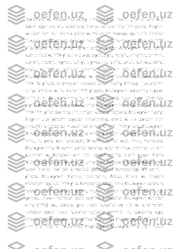 Davlatberdi   va   Kepakxonlar   asosiy   о `rin   tutadilar.   Dashti   Qipchoq   uzoq   vaqt
davom   etgan   ana   shu   kurashlarda   boshqa   qabilalar   bilan   bir   qatorda   Shaybon
avlodlari   ham   faol   ishtirok   etdilar   va   malum   bir   mavqega   ega   b о `lib   bordilar.
О `zaro kurashlardan k о `p qiynalgan halq uchun tinchlik nihoyatda zarur edi. 1427
yilda   Alasha   bahodir   yordamida   xon   etib   k о `tarilgan   Abulxayrxon   katta   harbiy
kuch t о `pladi va 1428 yilda  о `z ulusiga qaytib, qiyot, mang`it, q о `ng`irot, d о `rmon,
qushchi,   о `tarchi,   nayman,   tuboyi,   toymas,   jot,   korlik,   ushun,   kurlovut,   echki,
tangut,   va   boshqa   qabilalar   tomonidan   ham   xon   etib   k о `tarildi.   Bunda
Abulxayrxonni   200   dan   ortiq   urug`   va   qabila   boshliqlari   q о `llab   quvvatladilar.
1428   -29   yillarda   k о `chmanchi   о `zbeklar   Janubi-G`arbiy   Sibirdagi   Tura   shahrini
q о `lga   kiritdilar   va   bu   shahar   1446   yilgacha   Abulxayrxon   davlatining   poytaxti
b о `lib   qoldi.   Abulxayrxonning   bu   muvaffaqiyati   tezda   butun   Dashti   Qipchokqa
yoyildi va k о `pgina  о `glonlar va sultonlar Abulxayrxon hizmatiga  о `ta boshladilar.
1428-1431 yillar davomida olib borilgan kurashlar natijasida Abulxayrxon ilgarigi
Shaybon   ulusi   yerlarini   qaytadan   birlashtirishga   erishdi   va   о `z   davlatini   Oltin
О `rda (K о `k   О `rda) dan mustaqil deb elon qildi. 1431-1432 yillarda Abulxayrxon
Xorazm   ustiga   yurish   qildi   va   uning   shimoliy   qismini   temuriylardan   tortib   oldi.
Biroq,   bu   yerda   vabo   tarqalgach,   Xorazmni   tashlab   ketdi.   Biroq,   manbalarda
Abulxayrxonning   Xorazmni   tashlab   ketishiga   sabab   Shohrux   tomonidan   q о `shin
yuborilishi   va   Xojitarxon   xoni   Orol   dengizi   atrofida   qochib   yurgan   Kichik
Muhammadning   о `g`li Maxmud va uning ukasi Axmadxon Abulxayrxonga qarshi
kurash   boshlab   havf   deb   k о `rsatiladi.   (Abdurazzoq   Samarqandiy).   XV   asr   40   -
yillarda   Abulxayrxon   Sig`noq,   Oqq о `rg`on,   Arquq,   S о `zoq   va   О `zgand
shaharlarini egalladi. 1448 yilda Samarqandni taladi. Biroq Abulxayrxon qanchalik
harakat   qilmasin,   davlatda"   yagona,   mutloq   hukmdor   b о `lib   qololmadi.   Bunga
ayniqsa,   Urusxon   nabiralari   qattiq   qarshilik   k о `rsatdilar.   Abulxayrxon   vafotidan
s о `ng   (1469)   esa,   davlatda   yana   о `zaro   kurashlar   avj   oldi   va   k о `chmanchi
о `zbeklar   davlati   о `zaro   kurashlar   natijasida   yemirildi.   Bu   davlatning   qayta
birlashtirilishi Abulxayrxonning nabirasi Muhammad Shayboniyxon (1451 - 1510)
nomi   bilan   bog`liq.1   Muhammad   Shayboniyxon   Abulxayrxonning   о `g`li   Budoq 