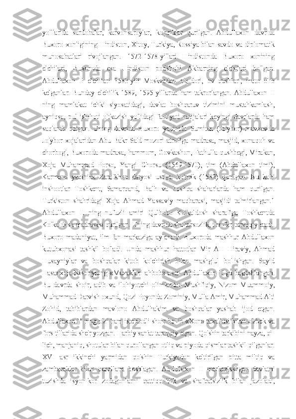 yo'llarida   sardobalar,   karvonsaroylar,   ko'priklar   qurilgan.   Abdullaxon   davrida
Buxoro xonligining Hindiston, Xitoy, Turkiya, Rossiya bilan savdo va diplomatik
munosabatlari   rivojlangan.   1572-1578-yillari   Hindistonda   Buxoro   xonining
elchilari,   Buxoroda   esa   Hindiston   podshohi   Akbarning   elchilari   bo'lgan.
Abdullaxon   II   elchilari   1583-yili   Moskvadan   o'q-dori,   ov   qushlari,   mato   olib
kelganlar.   Bunday   elchilik   1589,   1595-yillarda   ham   takrorlangan.   Abdullaxon   II
ning   mamlakat   ichki   siyosatidagi,   davlat   boshqaruv   tizimini   mustahkamlash,
ayniqsa,   pul   islohoti   o'tkazish   yo'lidagi   faoliyati   natijalari   keyingi   davrlarda   ham
saqlanib   qolgan.   Uning   davrida   Buxoro   yaqinida   Sumitan   (Jo'ybor)   mavzesida
Jo'ybor   xojalaridan   Abu   Bakr   Sa'd   mozori   atrofiga   madrasa,   masjid,   xonaqoh   va
chorbog',   Buxoroda   madrasa,   hammom,   Govkashon,   Fathulla   qushbegi,   Mirakan,
Xoja   Muhammad   Porso,   Yangi   Chorsu   (1569-1570),   tim   (Abdullaxon   timi),
Karmana   yaqinida   Zarafshon   daryosi   ustiga   ko'prik   (1582)   qurilgan.   Bu   kabi
inshootlar   Toshkent,   Samarqand,   Balh   va   boshqa   shaharlarda   ham   qurilgan.
Turkiston   shahridagi   Xoja   Ahmad   Yassaviy   maqbarasi,   masjidi   ta'mirlangan.1
Abdullaxon   II   ning   nufuzli   amiri   Qulbobo   Ko'kaldosh   sharafiga   Toshkentda
Ko'kaldosh madrasasi qurilgan. Uning davrida shaharsozlik, ilm-fan taraqqiy etadi.
Buxoro   madaniyat,   ilm-fan   markaziga   aylanadi.   Buxoroda   mashhur   Abdullaxon
kutubxonasi   tashkil   bo'ladi.   Unda   mashhur   hattotlar   Mir   AH   Hiraviy,   Ahmad
Husayniylar   va   boshqalar   kitob   ko'chirish   bilan   mashg'ul   bo'Iishgan.   Sayid
Hasanxoja   Nisoriyning  «Muzakkiri   ahbob»  asari  Abdullaxon   II   ga  bag'ishlangan.
Bu   davrda   shoir,   adib   va   ilohiyotchi   olimlardan   Mushfiqiy,   Nizom   Muammoiy,
Muhammad Darvish oxund, Qozi Poyonda Zominiy, Mulla Amir, Muhammad Alti
Zohid,   tabiblardan   mavlono   Abdulhakim   va   boshqalar   yashab   ijod   etgan.
Abdullaxon II ning o'zi ham iste'dodli shoir bo'lib «Xon» taxallusi bilan o'zbek va
fors tillarida she'r yozgan. Harbiy san'at taraqqiy etgan. Qo'shin tarkibini nayza, qi-
lich, manjaniq, shotular bilan qurollangan otliq va piyoda qismlar tashkil qilganlar.
XVI   asr   ikkinchi   yarmidan   qo'shin   Turkiyadan   keltirilgan   pitta   miltiq   va
zambaraklar   bilan   qurollana   boshlagan.   Abdullaxon   II   markazlashgan   davlatni
tuzishda   isyon-kor   zodagonlarni   qattiqqo'llik   va   shafqatsizlik   bilan   jazoladi, 