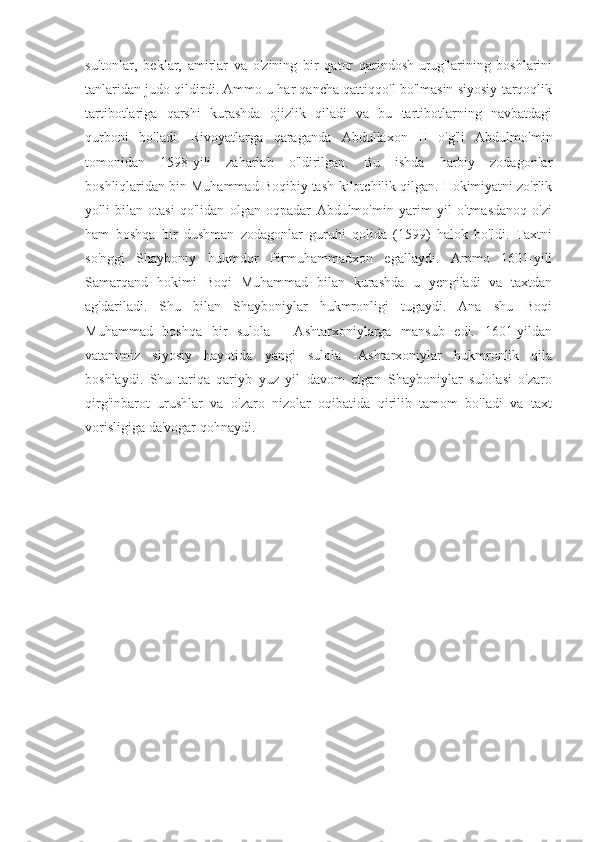 sultonlar,   beklar,   amirlar   va   o'zining   bir   qator   qarindosh-urug'larining   boshlarini
tanlaridan judo qildirdi. Ammo u har qancha qattiqqo'l bo'lmasin siyosiy tarqoqlik
tartibotlariga   qarshi   kurashda   ojizlik   qiladi   va   bu   tartibotlarning   navbatdagi
qurboni   bo'ladi.   Rivoyatlarga   qaraganda   Abdullaxon   II   o'g'li   Abdulmo'min
tomonidan   1598-yili   zaharlab   o'ldirilgan.   Bu   ishda   harbiy   zodagonlar
boshliqlaridan bin Muhammad Boqibiy tash-kilotchilik qilgan. Hokimiyatni zo'rlik
yo'li   bilan   otasi   qo'lidan   olgan   oqpadar   Abdulmo'min   yarim   yil   o'tmasdanoq   o'zi
ham   boshqa   bir   dushman   zodagonlar   guruhi   qolida   (1599)   halok   bo'ldi.   Taxtni
so'nggi   Shayboniy   hukmdor   Pirmuhammadxon   egallaydi.   Ammo   1601-yili
Samarqand   hokimi   Boqi   Muhammad   bilan   kurashda   u   yengiladi   va   taxtdan
ag'dariladi.   Shu   bilan   Shayboniylar   hukmronligi   tugaydi.   Ana   shu   Boqi
Muhammad   boshqa   bir   sulola   -   Ashtarxoniylarga   mansub   edi.   1601-yildan
vatanimiz   siyosiy   hayotida   yangi   sulola   -Ashtarxoniylar   hukmronlik   qila
boshlaydi.   Shu   tariqa   qariyb   yuz   yil   davom   etgan   Shayboniylar   sulolasi   o'zaro
qirg'inbarot   urushlar   va   o'zaro   nizolar   oqibatida   qirilib   tamom   bo'ladi   va   taxt
vorisligiga da'vogar qohnaydi. 