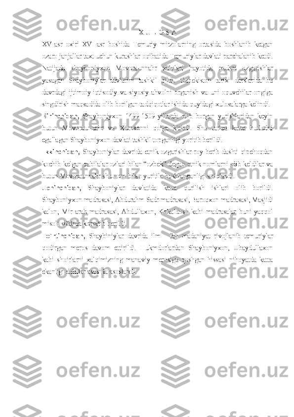 X U L O S A
XV-asr   oxiri   XVI-asr   boshida   Temuriy   mirzolarning   ortasida   boshlanib   ketgan
ozaro janjallar taxt uchun kurashlar oqibatida Temuriylar davlati parchalanib ketdi.
Natijada   shayboniyxon   Movoraunnahr   xalqlari   hayotida   muhm   ozgarishlar
yasagan   Shayboniylar   davlarini   tashkil   qildi.   Ozbekiston   tarixi   darslarida   bu
davrdagi   ijtimoiy-iqtisodiy   va   siyosiy   ahvolni   organish   va   uni   oquvchilar   ongiga
singdirish maqsadida olib borilgan tadqiqotlar ishida quyidagi xulosalarga kelindi.
Birinchidan,   Shayboniyxon   1499-1509-yillarda   olib   borgan   yurishlaridan   keyin
butun   Movoraunnahr   va   Xurosonni   qolga   kiritdi.   Shu   tariqa   katta   hududni
egallagan Shayboniyxon davlati tashkil topganligi yoritib berildi.
Ikkinchidan,   Shayboniylar davrida etnik ozgarishlar roy berib dashti  qipchoqdan
kochib kelgan qabilalar ozlari bilan “ozbek” degan etnik nomlarni olib keldilar va
butun Movoraunnahr shu nom bilan yuritila boshlanganligi aniqlandi.
Uchinchidan,   Shayboniylar   davlatida   katta   qurilish   ishlari   olib   borildi.
Shayboniyxon madrasasi, Abdurahm Sadr madrasasi, Baroqxon madrasasi, Masjidi
kalon,   Mir   arab   madrasasi,   Abdullaxon,   Kokaldosh   kabi   madrasalar   buni   yaqqol
misoli sifatida korsatib berildi.
To`rtinchidan,   Shaybiniylar   davrida   ilm   -   fan   madaniyat   rivojlanib   temuriylar
qodirgan   meros   davom   ettirildi.   Hukmdorlardan   Shayboniyxon,   Ubaydullaxon
kabi   shoirlarni   xalqimizning   manaviy   merosiga   qoshgan   hissasi   nihoyatda   katta
ekanligi dalillar asosida asoslandi. 