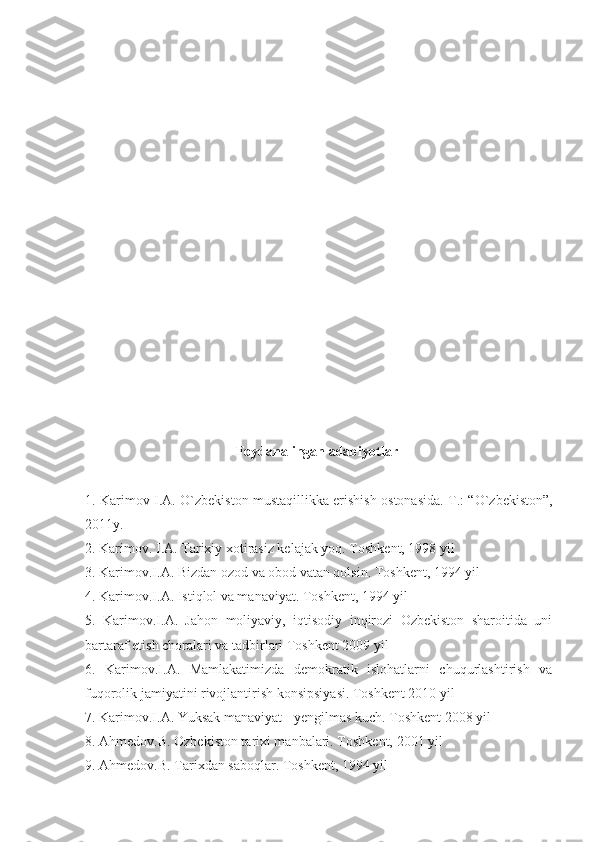                                             Foydanalingan adabiyotlar
1. Karimov I.A.   О `zbekiston mustaqillikka erishish ostonasida. T.: “ О `zbekiston”,
2011y.
2. Karimov. I.A. Tarixiy xotirasiz kelajak yoq. Toshkent, 1998 yil
3. Karimov.I.A. Bizdan ozod va obod vatan qolsin. Toshkent, 1994 yil
4. Karimov.I.A. Istiqlol va manaviyat. Toshkent, 1994 yil
5.   Karimov.I.A.   Jahon   moliyaviy,   iqtisodiy   inqirozi   Ozbekiston   sharoitida   uni
bartaraf etish choralari va tadbirlari Toshkent 2009 yil
6.   Karimov.I.A.   Mamlakatimizda   demokratik   islohatlarni   chuqurlashtirish   va
fuqorolik jamiyatini rivojlantirish konsipsiyasi. Toshkent 2010 yil
7. Karimov.I.A. Yuksak manaviyat - yengilmas kuch. Toshkent 2008 yil
8. Ahmedov.B. Ozbekiston tarixi manbalari. Toshkent, 2001 yil
9. Ahmedov.B. Tarixdan saboqlar. Toshkent, 1994 yil 