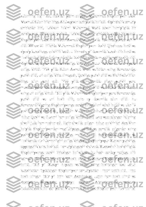 sultonning   о `g`li   edi,   Otasidan   yetim   qolgach,   Muhammad   Shayboniyxon   ukasi
Maxmud Sulton bilan birga Abulxayrxon tarbiyasida b о `ladi. Keyinchalik temuriy
amirlardan   biri,   Turkiston   hokimi   Muhammad   Mazid   tarxon   homiyligida   bir
qancha  vaqt  Turkistonda   yashadi.   Turkiston  urushlar   girdobida  qolgan   bir  vaqtda
Shayboniyxon ukasi bilan Sulton Axmad Mirzo panoxida Buxoroda yashadi va ilm
oldi.   XV   asr   90   -iillarida   Muhammad   Shayboniyxon   Dashti   Qipchoqqa   bordi   va
siyosiy kurashlarga q о `shilib ketdi. U bir necha yil davomida kurash olib bordi va
Toshkentdagi hukmdorlar yordamida Dashti Qipchoqda mustahkam  о `rnashib oldi.
Keyinchalik, Sayram va Yassini q о `lga kiritilgach, butun Turkistonda hokimiyatni
q о `lga   kiritdi.   1498   yilda   Sulton   Axmad   Mirzo   vafotidan   s о `ng   Samarqandga
yurish qildi, uni q о `lga kirita olmagach, Qarshiga yurish qildi va Shahrisabz bilan
birga   talon   -taroj   etdi.   1499   yilda   Samarqandda   qilgan   yurishi   yana
muvaffaqiyatsizlikka   uchragach,   Buxoroga   yurish   qildi   va   uch   kunlik   qamaldan
s о `ng uni q о `lga kiritdi. 1500 yilda Muhammad Shayboniyxon yana Samarqandga
yurish   qildi   va   uni   bosib   olib,   t о `rt   oy   davomida   talon   qildi.   Bu
Samarqandliklarning   Shayboniyxonga   qarshi   q о `zg`oloni   sabab   b о `ldi   va   ular   19
yoshli   temuriy   shahzoda   -   Zaxriddin   Muhammad   Boburni   xon   qilib   k о `tardilar.
Bobur   Qarshi   va   Guzorni   ham   q о `lga   kiritdi.   Biroq   uzoq   vaqt   talangan   halqning
ahvoli   juda   ham   nochor   edi.   Og`ir   ahvolda   qolgan   Bobur   q о `shinlari   Zarafshon
b о `yida   Shayboniyxondan   mag`lubiyatga   uchradi   va   qamalda   qolgandan   s о `ng
yashirincha   Toshkentga   chekinishga   majbur   b о `ldi.   Samarqandda,   Buxoro   va
Toshkentda  о `z hukmronligini q о `lga kiritgach, Shayboniyxyun Xuroson yurishiga
tayyorgarlik k о `ra boshladi. Temuriylar garchi shahzoda Xusravshoh boshchiligida
Shayboniyxonga   qarshi   birlashgan   b о `lsalarda,   bu   hech   qanday   natijaga   olib
kelmadi.   1505   yil   Urganch   ham   bosib   olindi   va   Xorazm   Shayboniyxonga   tobe
b о `ldi.   1506   yil   Xusayn   Boyqaro   vafotidan   s о `ng   boshlangan   taxt   uchun
kurashlardan   foydalangan   Shayboniyxon   temuriylardan   Hirotni   tortib   oldi.   Hirot
bosib   olingan   1507   yil   birin   ketin   Astrobod   va   Jurjon   ham   bosib   olindi   va
Kaspiydan   Xitoygacha,   Sirdaryo   etagidan   Afg`onistonning   markaziy
hududlarigacha   b о `lgan   yerlar   Muhammad   Shohbaxt   Shayboniyxon   hukmronligi 