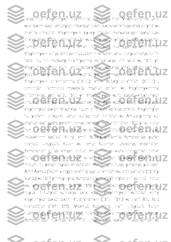 ostiga   о `tdi.   Shayboniyxon   hukmronligi   о `rnatilishi   bilan   Movarounnahrda   uzoq
vaqt davom etgan temuriylar  о `rtasidagi  о `zaro taxt talashishlarga chek q о `yildi va
tinchlik   о `rnatildi.   Shayboniyxon   siyosiy   jihatdan   markazlashgan   davlat   tuza
olishga erishi bilan  о `zining ilm -fan va adabiyotga moyilligi, bu soha vakillgarini
hurmat   qilishi   va   homiylik   qilishi   bilan   katta   hurmatga   sazovor   b о `ldi.
Shayboniyxon q о `lga kiritilgan hududlarni boshqarish uchun  о `z yaqinlariga b о `lib
berdi.   Bu   hol   markaziy   hokimiyatning   zaiflashuviga   olib   keldi   va   1510   yil
Shayboniyxon   Eron   shohi   Ismoil   Safaviy   bilan   kurashga   kirish   oldidan   ayniqsa,
yaqqol   namoyon   b о `ldi.   О `z   vaqtida   yetib   kelmagan   q о `shinlar   oz   sonli
Shayboniyxon   q о `shinlarining   (17000)   Ismoil   Safaviy   q о `shinlari-   (70000)   ,
tomonidan   Tahrirobod   mavzesida   mag`lub   etilishi   va   Shayboniyxonning
о `ldirilishiga   olib   keldi,   1510   yil   Shayboniyxon   vafot   etgach,   shayboniylar
о `rtasida   hokimiyat   uchun   kurashlar   avj   oldi.   Ayni   vaqtda   Ismoil   Safaviy   ham
shayboniylar   davlati   ichkarisiga   hujum   qilib   kirib   kelishga   erishdi.   Shayboniylar
bu   yurishni   t о `xtatish   uchun   sulhga   rozi   b о `ldilar   va   Amudaryoning   sul
qirg`og`idagi barcha yerlarni Eronga berishga majbur b о `ldilar. 1511 yilda Bobur
ham   о `z   q о `shinlari   bilan   Amudaryodan   kechib   о `tib,   Xisor,   Qulob,   Qunduz,
Badaxshonni   egalladi.   S о `ng   Ismoil   Safaviy   yordamida   Samarqandga   yurish
boshladi.   Ubaydulla   Sulton   va   Temur   Sultonlar   Turkistonga   chekindilar.
Samarqandni   q о `lga   kiritgan   Bobur   Ismoil   nomiga   xutba   о `qitganidan   norozi
b о `lgan   halq   Boburga   qarshi   isyon   k о `tardi   va   bundan   foydalangan   shayboniylar
Boburni   bu   yerdan   haydab   chiqardilar.   Ismoilning   Boburga   yordamga   yuborgan
Amir Axmad (Najmi soniy) boshchiligidagi q о `shinlari esa qirib tashlandi (1512 y
kuzida) va 1512 yil may oyida Samarqand yana shayboniylar q о `liga   о `tdi. Bobur
esa   Ismoil   bilan   ittifoqini   tuzdi   va   1525   yilda   Hindistonga   yurish   qilib,   u   yerda
Buyuk   Boburiylar   sulolasiga   asos   soldi.   Shayboniyxon   vafotidan   s о `ng
shayboniylar   davlati   taxtini   K о `chkinchixon   (1510   -1530)   va   о `g`li   Abu   Said
boshqardilar   (1530-1533).   Maxmud   Sultonning   о `g`li   Ubaydulla   Sulton
hukmronligi   yillarida   (1533-1539)   hokimiyat   ancha   mustahkamlandi.   Poytaxt
Samarqanddan   Buxoroga   k о `chirildi.   Ubaydullaxon   davlatni   mustahkamlash   va 