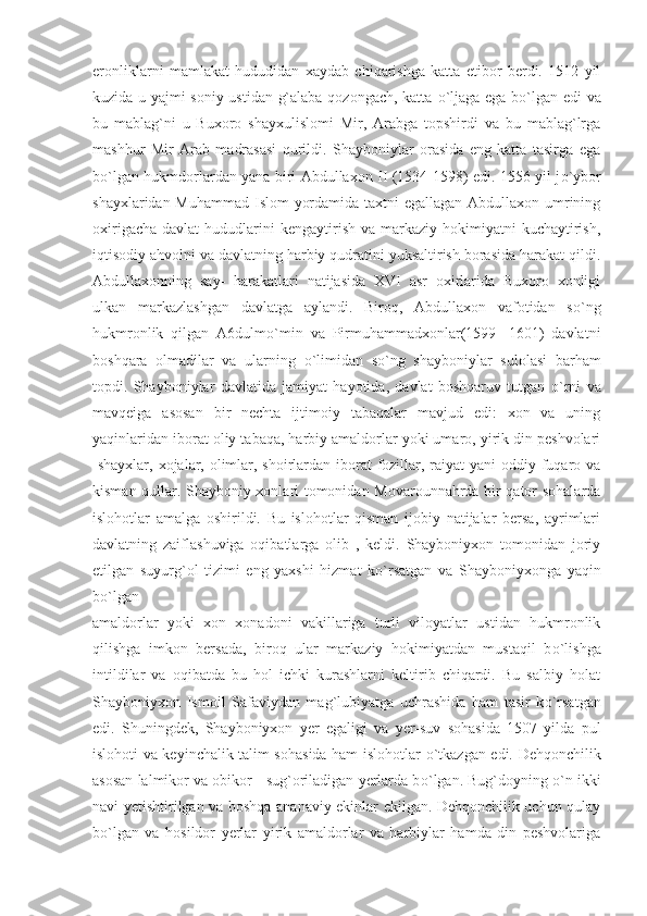 eronliklarni   mamlakat   hududidan   xaydab   chiqarishga   katta   etibor   berdi.   1512   yil
kuzida u yajmi soniy ustidan g`alaba qozongach, katta   о `ljaga ega b о `lgan edi  va
bu   mablag`ni   u   Buxoro   shayxulislomi   Mir,   Arabga   topshirdi   va   bu   mablag`lrga
mashhur   Mir   Arab   madrasasi   qurildi.   Shayboniylar   orasida   eng   katta   tasirga   ega
b о `lgan hukmdorlardan yana biri Abdullaxon II (1534-1598) edi. 1556 yil j о `ybor
shayxlaridan Muhammad Islom yordamida taxtni  egallagan Abdullaxon umrining
oxirigacha  davlat   hududlarini   kengaytirish  va markaziy  hokimiyatni   kuchaytirish,
iqtisodiy ahvolni va davlatning harbiy qudratini yuksaltirish borasida harakat qildi.
Abdullaxonning   say-   harakatlari   natijasida   XVI   asr   oxirlarida   Buxoro   xonligi
ulkan   markazlashgan   davlatga   aylandi.   Biroq,   Abdullaxon   vafotidan   s о `ng
hukmronlik   qilgan   A6dulm о `min   va   Pirmuhammadxonlar(1599   -1601)   davlatni
boshqara   olmadilar   va   ularning   о `limidan   s о `ng   shayboniylar   sulolasi   barham
topdi.   Shayboniylar   davlatida   jamiyat   hayotida,   davlat   boshqaruv   tutgan   о `rni   va
mavqeiga   asosan   bir   nechta   ijtimoiy   tabaqalar   mavjud   edi:   xon   va   uning
yaqinlaridan iborat oliy tabaqa, harbiy amaldorlar yoki umaro, yirik din peshvolari
-shayxlar, xojalar, olimlar, shoirlardan iborat  fozillar, raiyat  yani oddiy fuqaro va
kisman qullar. Shayboniy xonlari tomonidan Movarounnahrda bir qator sohalarda
islohotlar   amalga   oshirildi.   Bu   islohotlar   qisman   ijobiy   natijalar   bersa,   ayrimlari
davlatning   zaiflashuviga   oqibatlarga   olib   ,   keldi.   Shayboniyxon   tomonidan   joriy
etilgan   suyurg`ol   tizimi   eng   yaxshi   hizmat   k о `rsatgan   va   Shayboniyxonga   yaqin
b о `lgan
amaldorlar   yoki   xon   xonadoni   vakillariga   turli   viloyatlar   ustidan   hukmronlik
qilishga   imkon   bersada,   biroq   ular   markaziy   hokimiyatdan   mustaqil   b о `lishga
intildilar   va   oqibatda   bu   hol   ichki   kurashlarni   keltirib   chiqardi.   Bu   salbiy   holat
Shayboniyxon   Ismoil   Safaviydan   mag`lubiyatga   uchrashida   ham   tasir   k о `rsatgan
edi.   Shuningdek,   Shayboniyxon   yer   egaligi   va   yer-suv   sohasida   1507   yilda   pul
islohoti va keyinchalik talim sohasida ham islohotlar   о `tkazgan edi. Dehqonchilik
asosan lalmikor va obikor - sug`oriladigan yerlarda b о `lgan. Bug`doyning  о `n ikki
navi yetishtirilgan va boshqa ananaviy ekinlar ekilgan. Dehqonchilik uchun qulay
b о `lgan   va   hosildor   yerlar   yirik   amaldorlar   va   harbiylar   hamda   din   peshvolariga 