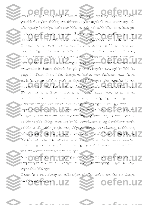 qarashli   b о `lgan.   Shayboniylar   davlati   ijtimoiy   -   iqtisodiy   hayotida   Buxoro
yaqinidagi   J о `ybor   qishlog`idan   chiqqan   J о `ybor   xojalar^i   katta   tasirga   ega   edi.
Ular   siyosiy   hokimiyat   boshqaruv   ishlariga   tasir   k о `rsatish   bilan   birga   katta   yer
mulklariga   ham   etalik   qilardilar.   Shayboniylar   davrida   amalga   oshirilgan
islohotlardan   biri   qarovsiz   yotgan   yerlarni   о `zlashtirishga   ham   qaratilgan   edi.
Chorvachilik   ham   yaxshi   rivojlangan.   Hunarmandchilikning   60   dan   oshiq   turi
mavjud   b о `lgan.   Ichki   savdoga   katta   etibor   berilgan.   Tashqi   savdoda   Turkiya,
Eron, Hindiston, Rossiya, Xitoy kabi davlatlar bilan savdo aloqalari olib borilgan.
1588   yilda   Buxoroda   b о `lgan   ingliz   sayyohi   Antoni   Jenkinson   ham   о `z
malumotlarida   Buxoro   shahrida   har   yili   yirik   savdogarlar   qurultoyi   b о `lishi,   bu
yerga   Hindiston,   Eron,   Balx,   Rossiya   va   boshqa   mamlakatlardan   katta   -katga
savdo   karvonlari   kelishini   yozib   qoldirgan   edi.1   Shayboniylar   davlatida   40   dan
ortiq soliq va t о `lovlar mavjud b о `lgan. Asosiy soliq turlari xiroj va zakot b о `lgan
XV   asr   boshlarida   Shaybon   ulusida   ham   feodal   kurash   keskinlashganligi   va
natijada   bu   ulus   bir   necha   mustaqil   uluslarga   ajralib   ketganligi   qayd   etilgan.   Bu
kurash va tartibsizliklar dastlab 1425-1426 yillarda mang`it ulusida yuz berdi.
Joytar   xalqida   qo`zg`olon   ko`targan   Mang`it   amirlari   burkut,   nukus   qabilasidan
bo`lgan   ko`chmanchilarni   ham   o`z   tomoniga   ag`darib   olib,   17   ming   kishilik
qo`shin   to`plab   olishga   muvaffaq   bo`ldi.   Jumaduqxon   qo`zg`olonchilarga   qarshi
qo`shin   tortdi.   Lekin   jangda   mag`lubiyatga   uchradi.   Jumaduqxon   qo`shinining
ko`pgina   boshliqlari   shu   jumladan,   Jumaduqxonning   o`zi   ham   asir   olindilar   va
Mang`it   boshliqlarining   buyruqlari   bilan   qatl   qilindilar.   Bu   jangda   Jumaduqxon
qo`shinining javonrig`iga qo`mondonlik qilgan yosh Abdulxayrxon ham asir olindi
va Sariq Usmon tomonidan qamab qo`yildi.
Masud   ibn   Usmon   Qo`histoniyning   yozishicha:   “Sariq   Usmon   Abdulxayrxonni
Shayboniylar   naslidan   bo`lganligini   bilgach,   o`z   himoyasiga   olgan   va   unga
xayrihohlik bildirgan.
Oradan   ko`p   vaqt   o`tmay   uni   safar   anjomlari   bilan   taxlab,   taminlab   o`z   ulusiga
ketishiga ruxsat bergan. 