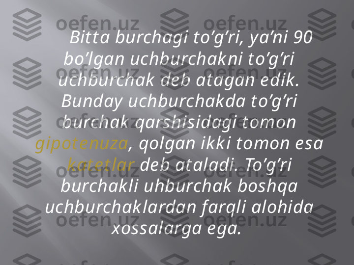       Bit t a burchagi t o’g’ri, y a’ni 90 
bo’lgan uchburchak ni t o’g’ri 
uchburchak  de b at agan e dik . 
Bunday  uchburchak da t o’g’ri 
burchak  qarshisidagi t omon 
gipot e nuza , qolgan ik k i t omon e sa 
k at e t lar  de b at aladi. To’g’ri 
burchak li uhburchak  boshqa 
uchburchak lardan f arqli alohida 
xossalarga e ga.  