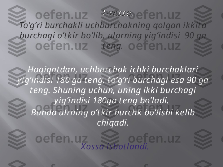      1-xossa.
To’g’ri burchak li uchburchak ning qolgan ik k it a 
burchagi o’t k ir bo’lib, ularning y ig’indisi  90 ga 
t e ng.
Haqiqat dan, uchburchak  ichk i burchak lari 
y ig’indisi 180 ga t e ng, t o’g’ri burchagi e sa 90 ga 
t e ng. Shuning uchun, uning ik k i burchagi 
y ig’indisi 180ga t e ng bo’ladi. 
Bunda ulrning o’t k ir burchk  bo’lishi k e lib 
chiqadi.
   X ossa isbot landi. 