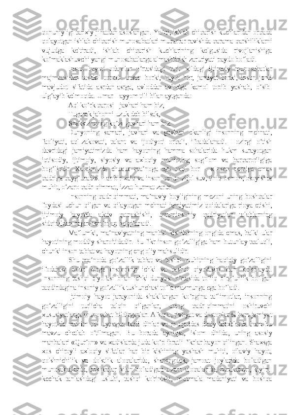 qonuniyligi tarixiy jihatdan asoslangan. Ya ni, ishlab chiqarish kuchlaridan orqadaʼ
qolayotgan ishlab chiqarish munosabatlari muqarrar ravishda qarama-qarshiliklarni
vujudga   keltiradi,   ishlab   chiqarish   kuchlarining   kelgusida   rivojlanishiga
ko maklashuvchi yangi munosabatlarga almashtirish zaruriyati paydo bo ladi. 	
ʼ ʼ
Inson   hayoti   odamlar   o rtasidagi   turli   xildagi   ijtimoiy   munosabatlar	
ʼ
majmuasidan   tashkil   topadi.   Inson   borki,   hayot   bor,   jamiyat   borki,   inson   jonli
mavjudot   sifatida   asrdan-asrga,   avloddan-avlodga   kamol   topib   yashab,   o sib-	
ʼ
ulg ayib kelmoqda. Umar Hayyom tili bilan aytganda: 	
ʼ
Aql ko rk qarosi - javhari ham biz,	
ʼ
Tugarak jahonni uzuk deb bilsak,
Shaksiz uning ko zi-gavhari ham biz.	
ʼ
Dunyoning   samari,   javhari   va   gavhari   ekanligi   insonning   mehnati,
faoliyati,   aql-zakovati,   talant   va   ijodiyoti   orqali,   ifoadalanadi.   Hozirgi   o tish	
ʼ
davridagi   jamiyatimizda   ham   hayotning   hamma   sohalarida   hukm   surayotgan
iqtisodiy,   ijtimoiy,   siyosiy   va   axloqiy   muhitning   sog lom   va   barqarorligiga	
ʼ
bog liqdir.   Xulqimizda   chuqur   ma noga   ega   naql   bor   –   «Inson   qorniga   emas	
ʼ ʼ
qadriga qayg uradi». Har bir xalq va inson uchun zilol suv, tiniq osmon, osoyishta	
ʼ
muhit, o zaro qadr-qimmat, izzat-hurmat zarur. 	
ʼ
Insonning   qadr-qimmati,   ma naviy   boyligining   mezoni   uning   boshqalar	
ʼ
foydasi   uchun   qilgan   va   qilayotgan   mehnati   jamiyatimiz   qoidalariga   rioya   etishi,
ijtimoiy   hayotda   aktiv   qatnashishi,   umuminsoniy   qadriyatlar   talablarning
sidqidildan bajarilishi bilan belgilanadi.
Ma lumki,   ma naviyatning   manbai   kishilarning   ongida   emas,   balki   ular	
ʼ ʼ
hayotining moddiy sharoitidadir. Bu fikr inson go zalligiga ham butunlay taaluqli,	
ʼ
chunki inson tabiat va hayotning eng oliy mahsulidir.
Shu   ma noda   go zallik   tabiat   va   tashqi   muhitning   haqiqiy   go zalligini	
ʼ ʼ ʼ
ifodalash   bilan   birga   insonning   ichki   va   tashqi   qiyofasini   ham   belgilaydi.
Insonning   tashqi   qiyofasi   bilan   ichki   dunyosi   o rtasida   to liq   o rg unlik   bo lgan	
ʼ ʼ ʼ ʼ ʼ
taqdirdagina insoniy go zallik tushunchasi to la mazmunga ega bo ladi.	
ʼ ʼ ʼ
Ijtimoiy   hayot   jarayonida   shakllangan   ko pgina   ta limotlar,   insonning	
ʼ ʼ
go zalligini   turlicha   talqin   qilganlar,   uning   qadr-qimmatini   oshiruvchi	
ʼ
xususiyatlarga munosabat bildirganlar. Afsona, rivoyat va dostonlarda ham jamiyat
hayotida   muhim   rol   uynagan   turli   dinlar   va   muqaddas   diniy   kitoblarda   ham   bu
mavzu   chetlab   o tilmagan.   Bu   borada   ayniqsa,   islom   dinida,   uning   asosiy	
ʼ
manbalari «Qur on» va xadislarda juda ko p ibratli fikrlar bayon qilingan. Shaxsga	
ʼ ʼ
xos   chiroyli   axloqiy   sifatlar   har   bir   kishining   yashash   muhiti,   oilaviy   hayot,
qo'shnichilik   va   do'stlik   aloqalarida,   shuningdek,   jamoat   joylarida   bo'ladigan
munosabatlarda,   boshqalar   bilan   bo'ladigan   o'zaro   aloqalarida,  harakatlari,  kiyim-
kechak   tanlashdagi   uslubi,   tashqi   ko'rinishi,   muomala   madaniyati   va   boshqa 