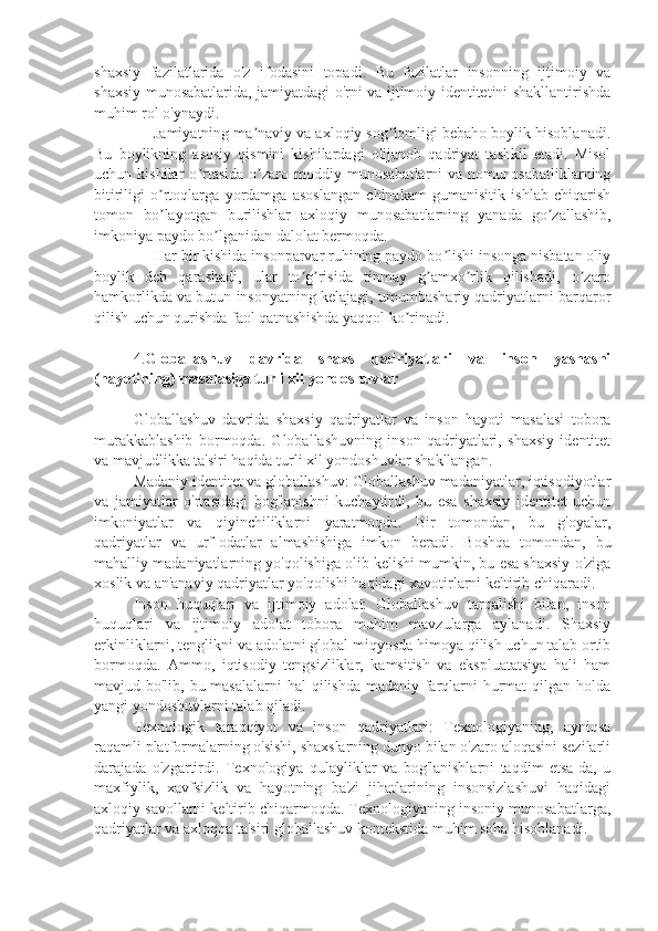 shaxsiy   fazilatlarida   o'z   ifodasini   topadi.   Bu   fazilatlar   insonning   ijtimoiy   va
shaxsiy munosabatlarida, jamiyatdagi o'rni va ijtimoiy identitetini shakllantirishda
muhim rol o'ynaydi.
Jamiyatning ma naviy va axloqiy sog lomligi bebaho boylik hisoblanadi.ʼ ʼ
Bu   boylikning   asosiy   qismini   kishilardagi   olijanob   qadriyat   tashkil   etadi.   Misol
uchun  kishilar   o rtasida   o zaro  moddiy   munosabatlarni   va   nomunosabatliklarning	
ʼ ʼ
bitiriligi   o rtoqlarga   yordamga   asoslangan   chinakam   gumanisitik   ishlab   chiqarish	
ʼ
tomon   bo layotgan   burilishlar   axloqiy   munosabatlarning   yanada   go zallashib,
ʼ ʼ
imkoniya paydo bo lganidan dalolat bermoqda. 	
ʼ
Har bir kishida insonparvar ruhining paydo bo lishi insonga nisbatan oliy	
ʼ
boylik   deb   qarashadi,   ular   to g risida   tinmay   g amxo rlik   qilishadi,   o zaro	
ʼ ʼ ʼ ʼ ʼ
hamkorlikda va butun insonyatning kelajagi, umumbashariy qadriyatlarni barqaror
qilish uchun qurishda faol qatnashishda yaqqol ko rinadi.	
ʼ
4. Globallashuv   davrida   shaxs   qadriyatlari   va   inson   yashashi
(hayotining) masalasiga turli xil yondoshuvlar
Globallashuv   davrida   shaxsiy   qadriyatlar   va   inson   hayoti   masalasi   tobora
murakkablashib   bormoqda.   Globallashuvning   inson   qadriyatlari,   shaxsiy   identitet
va mavjudlikka ta'siri haqida turli xil yondoshuvlar shakllangan.
Madaniy identitet va globallashuv: Globallashuv madaniyatlar, iqtisodiyotlar
va   jamiyatlar   o'rtasidagi   bog'lanishni   kuchaytirdi,   bu   esa   shaxsiy   identitet   uchun
imkoniyatlar   va   qiyinchiliklarni   yaratmoqda.   Bir   tomondan,   bu   g'oyalar,
qadriyatlar   va   urf-odatlar   almashishiga   imkon   beradi.   Boshqa   tomondan,   bu
mahalliy madaniyatlarning yo'qolishiga olib kelishi mumkin, bu esa shaxsiy o'ziga
xoslik va an'anaviy qadriyatlar yo'qolishi haqidagi xavotirlarni keltirib chiqaradi.
Inson   huquqlari   va   ijtimoiy   adolat:   Globallashuv   tarqalishi   bilan,   inson
huquqlari   va   ijtimoiy   adolat   tobora   muhim   mavzularga   aylanadi.   Shaxsiy
erkinliklarni, tenglikni va adolatni global miqyosda himoya qilish uchun talab ortib
bormoqda.   Ammo,   iqtisodiy   tengsizliklar,   kamsitish   va   ekspluatatsiya   hali   ham
mavjud bo'lib, bu masalalarni  hal  qilishda madaniy farqlarni  hurmat  qilgan holda
yangi yondoshuvlarni talab qiladi.
Texnologik   taraqqiyot   va   inson   qadriyatlari:   Texnologiyaning,   ayniqsa
raqamli platformalarning o'sishi, shaxslarning dunyo bilan o'zaro aloqasini sezilarli
darajada   o'zgartirdi.   Texnologiya   qulayliklar   va   bog'lanishlarni   taqdim   etsa-da,   u
maxfiylik,   xavfsizlik   va   hayotning   ba'zi   jihatlarining   insonsizlashuvi   haqidagi
axloqiy savollarni keltirib chiqarmoqda. Texnologiyaning insoniy munosabatlarga,
qadriyatlar va axloqqa ta'siri globallashuv kontekstida muhim soha hisoblanadi. 