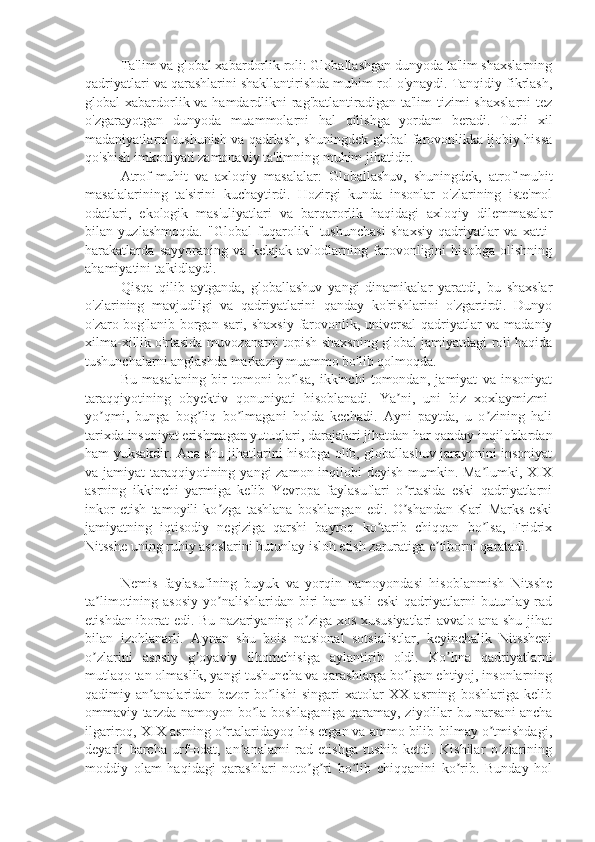 Ta'lim va global xabardorlik roli: Globallashgan dunyoda ta'lim shaxslarning
qadriyatlari va qarashlarini shakllantirishda muhim rol o'ynaydi. Tanqidiy fikrlash,
global xabardorlik va hamdardlikni  rag'batlantiradigan ta'lim  tizimi shaxslarni  tez
o'zgarayotgan   dunyoda   muammolarni   hal   qilishga   yordam   beradi.   Turli   xil
madaniyatlarni tushunish va qadrlash, shuningdek global farovonlikka ijobiy hissa
qo'shish imkoniyati zamonaviy ta'limning muhim jihatidir.
Atrof-muhit   va   axloqiy   masalalar:   Globallashuv,   shuningdek,   atrof-muhit
masalalarining   ta'sirini   kuchaytirdi.   Hozirgi   kunda   insonlar   o'zlarining   iste'mol
odatlari,   ekologik   mas'uliyatlari   va   barqarorlik   haqidagi   axloqiy   dilemmasalar
bilan   yuzlashmoqda.   "Global   fuqarolik"   tushunchasi   shaxsiy   qadriyatlar   va   xatti-
harakatlarda   sayyoraning   va   kelajak   avlodlarning   farovonligini   hisobga   olishning
ahamiyatini ta'kidlaydi.
Qisqa   qilib   aytganda,   globallashuv   yangi   dinamikalar   yaratdi,   bu   shaxslar
o'zlarining   mavjudligi   va   qadriyatlarini   qanday   ko'rishlarini   o'zgartirdi.   Dunyo
o'zaro bog'lanib borgan sari, shaxsiy farovonlik, universal  qadriyatlar va madaniy
xilma-xillik o'rtasida muvozanatni topish shaxsning global jamiyatdagi roli haqida
tushunchalarni anglashda markaziy muammo bo'lib qolmoqda.
Bu   masalaning   bir   tomoni   bo lsa,   ikkinchi   tomondan,   jamiyat   va   insoniyatʼ
taraqqiyotining   ob y ektiv   qonuniyati   hisoblanadi.   Ya ni,   uni   biz   xoxlaymizmi-	
ʼ
yo qmi,   bunga   bog liq   bo lmagani   holda   kechadi.   Ayni   paytda,   u   o zining   hali	
ʼ ʼ ʼ ʼ
tarixda insoniyat erishmagan yutuqlari, darajalari jihatdan har qanday inqiloblardan
ham yuksakdir. Ana shu jihatlarini hisobga olib, globallashuv jarayonini insoniyat
va jamiyat  taraqqiyotining yangi  zamon inqilobi deyish  mumkin. Ma lumki, XIX	
ʼ
asrning   ikkinchi   yarmiga   kelib   Yevropa   faylasuflari   o rtasida   eski   qadriyatlarni	
ʼ
inkor   etish   tamoyili   ko zga   tashlana   boshlangan   edi.   O shandan   Karl   Marks   eski	
ʼ ʼ
jamiyatning   iqtisodiy   negiziga   qarshi   bayroq   ko tarib   chiqqan   bo lsa,   Fridrix	
ʼ ʼ
Nitsshe uning ruhiy asoslarini butunlay isloh etish zaruratiga e tiborni qaratadi.	
ʼ
Nemis   faylasufining   buyuk   va   yorqin   namoyondasi   hisoblanmish   Nitsshe
ta limotining asosiy  yo nalishlaridan biri  ham   asli   eski   qadriyatlarni   butunlay rad	
ʼ ʼ
etishdan iborat edi. Bu nazariyaning o ziga xos xususiyatlari  avvalo ana shu jihat	
ʼ
bilan   izohlanarli.   Aynan   shu   bois   natsional   sotsialistlar,   keyinchalik   Nitssheni
o zlarini   asosiy   g oyaviy   ilhomchisiga   aylantirib   oldi.   Ko hna   qadriyatlarni	
ʼ ʼ ʼ
mutlaqo tan olmaslik, yangi tushuncha va qarashlarga bo lgan ehtiyoj, insonlarning	
ʼ
qadimiy   an analaridan   bezor   bo lishi   singari   xatolar   XX   asrning   boshlariga   kelib	
ʼ ʼ
ommaviy tarzda namoyon bo la boshlaganiga qaramay, ziyolilar bu narsani ancha	
ʼ
ilgariroq, XIX asrning o rtalaridayoq his etgan va ammo bilib-bilmay o tmishdagi,	
ʼ ʼ
deyarli   barcha   urf-odat,   an analarni   rad   etishga   tushib   ketdi.   Kishilar   o zlarining	
ʼ ʼ
moddiy   olam   haqidagi   qarashlari   noto g ri   bo lib   chiqqanini   ko rib.   Bunday   hol	
ʼ ʼ ʼ ʼ 