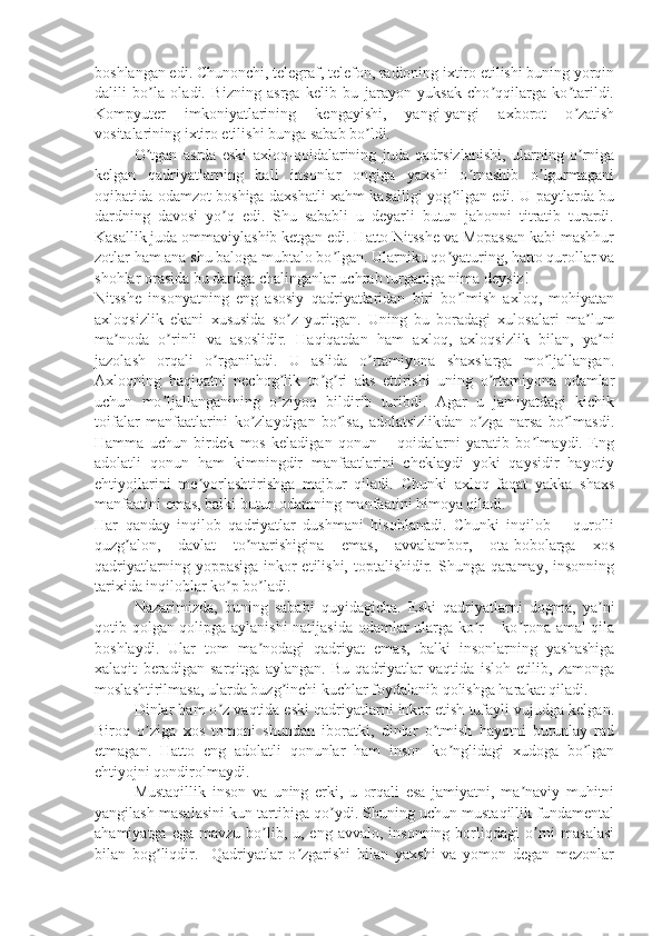 boshlangan edi. Chunonchi, telegraf, telefon, radioning ixtiro etilishi buning yorqin
dalili   bo la   oladi.   Bizning   asrga   kelib   bu   jarayon   yuksak   cho qqilarga   ko tarildi.ʼ ʼ ʼ
Kompyuter   imkoniyatlarining   kengayishi,   yangi-yangi   axborot   o zatish	
ʼ
vositalarining ixtiro etilishi bunga sabab bo ldi.	
ʼ
O tgan   asrda   eski   axloq-qoidalarining   juda   qadrsizlanishi,   ularning   o rniga	
ʼ ʼ
kelgan   qadriyatlarning   hali   insonlar   ongiga   yaxshi   o rnashib   o lgurmagani	
ʼ ʼ
oqibatida odamzot boshiga daxshatli xahm kasalligi yog ilgan edi. U paytlarda bu	
ʼ
dardning   davosi   yo q   edi.   Shu   sababli   u   deyarli   butun   jahonni   titratib   turardi.	
ʼ
Kasallik juda ommaviylashib ketgan edi. Hatto Nitsshe va Mopassan kabi mashhur
zotlar ham ana shu baloga mubtalo bo lgan. Ularniku qo yaturing, hatto qurollar va	
ʼ ʼ
shohlar orasida bu dardga chalinganlar uchrab turganiga nima deysiz!
Nitsshe   insonyatning   eng   asosiy   qadriyatlaridan   biri   bo lmish   axloq,   mohiyatan	
ʼ
axloqsizlik   ekani   xususida   so z   yuritgan.   Uning   bu   boradagi   xulosalari   ma lum	
ʼ ʼ
ma noda   o rinli   va   asoslidir.   Haqiqatdan   ham   axloq,   axloqsizlik   bilan,   ya ni	
ʼ ʼ ʼ
jazolash   orqali   o rganiladi.   U   aslida   o rtamiyona   shaxslarga   mo ljallangan.	
ʼ ʼ ʼ
Axloqning   haqiqatni   nechog lik   to g ri   aks   ettirishi   uning   o rtamiyona   odamlar	
ʼ ʼ ʼ ʼ
uchun   mo ljallanganining   o ziyoq   bildirib   turibdi.   Agar   u   jamiyatdagi   kichik	
ʼ ʼ
toifalar   manfaatlarini   ko zlaydigan   bo lsa,   adolatsizlikdan   o zga   narsa   bo lmasdi.	
ʼ ʼ ʼ ʼ
Hamma   uchun   birdek   mos   keladigan   qonun   –   qoidalarni   yaratib   bo lmaydi.   Eng	
ʼ
adolatli   qonun   ham   kimningdir   manfaatlarini   cheklaydi   yoki   qaysidir   hayotiy
ehtiyojlarini   me yorlashtirishga   majbur   qiladi.   Chunki   axloq   faqat   yakka   shaxs	
ʼ
manfaatini emas, balki butun odamning manfaatini himoya qiladi.
Har   qanday   inqilob   qadriyatlar   dushmani   hisoblanadi.   Chunki   inqilob   –   qurolli
quzg alon,   davlat   to ntarishigina   emas,   avvalambor,   ota-bobolarga   xos	
ʼ ʼ
qadriyatlarning yoppasiga inkor  etilishi, toptalishidir. Shunga qaramay, insonning
tarixida inqiloblar ko p bo ladi. 	
ʼ ʼ
Nazarimizda,   buning   sababi   quyidagicha.   Eski   qadriyatlarni   dogma,   ya ni	
ʼ
qotib qolgan qolipga aylanishi natijasida odamlar ularga ko r – ko rona amal qila	
ʼ ʼ
boshlaydi.   Ular   tom   ma nodagi   qadriyat   emas,   balki   insonlarning   yashashiga	
ʼ
xalaqit   beradigan   sarqitga   aylangan.   Bu   qadriyatlar   vaqtida   isloh   etilib,   zamonga
moslashtirilmasa, ularda buzg inchi kuchlar foydalanib qolishga harakat qiladi.	
ʼ
Dinlar ham o z vaqtida eski qadriyatlarni inkor etish tufayli vujudga kelgan.	
ʼ
Biroq   o ziga   xos   tomoni   shundan   iboratki,   dinlar   o tmish   hayotni   butunlay   rad	
ʼ ʼ
etmagan.   Hatto   eng   adolatli   qonunlar   ham   inson   ko nglidagi   xudoga   bo lgan	
ʼ ʼ
ehtiyojni qondirolmaydi.
Mustaqillik   inson   va   uning   erki,   u   orqali   esa   jamiyatni,   ma naviy   muhitni	
ʼ
yangilash masalasini kun tartibiga qo ydi. Shuning uchun mustaqillik fundamental	
ʼ
ahamiyatga  ega  mavzu bo lib, u,  eng avvalo,  insonning  borliqdagi   o rni   masalasi	
ʼ ʼ
bilan   bog liqdir.     Qadriyatlar   o zgarishi   bilan   yaxshi   va   yomon   degan   mezonlar	
ʼ ʼ 