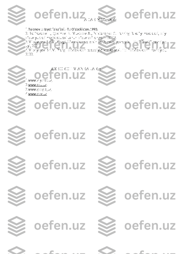 ADABIYOTLAR:
1. Tulenov J.Hayot falsafasi. -T.:  O‘zbekiston .1993.
2.   Saifnazarov   I.,   Qosimov   B.   Muxtorov   A.,   Nikitchenko   G.   Fanning   falsafiy   masalalari,   oliy
o‘quv yurtlari magistraturasi uchun  o‘quv qo‘llanma.-T.:2007.
3 . Mirziyoyev   Sh.M.   Yangi   O‘zbekistonda   erkin   va   farovon   yashaylik.   - T .:   “Tasvir”   nashriyot
uyi, 2021.
4 .Mirziyoyev   Sh.M.   Yangi   O‘zbekiston   taraqqiyot   strategiyasi.-T.:   “O‘ zbekiston”   nashriyoti,
2022.
 
                         AXBOROT MANBALARI :
1. www    .   ziyonet    .   uz    .
2. www    .   edu    .   uz    .
3. www    .   google    .   uz    .
4. www    .   gov    .   uz         