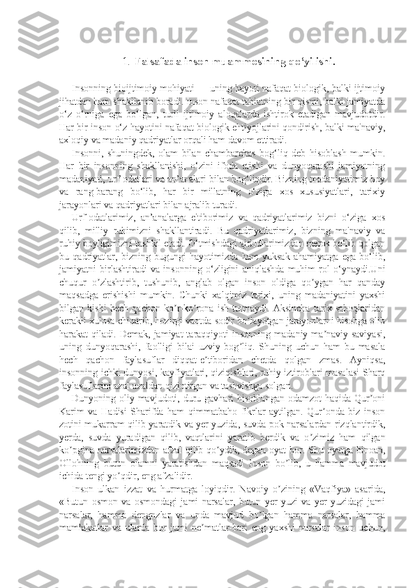 1. Falsafada inson muammosining qo‘yilishi.
Insonning bioijtimoiy mohiyati — uning hayoti nafaqat biologik, balki ijtimoiy
jihatdan ham shakllanib boradi. Inson nafaqat tabiatning bir qismi, balki jamiyatda
o‘z   o‘rniga   ega   bo‘lgan,   turli   ijtimoiy   aloqalarda   ishtirok   etadigan   mavjudotdir.
Har bir inson o‘z hayotini nafaqat biologik ehtiyojlarini qondirish, balki ma'naviy,
axloqiy va madaniy qadriyatlar orqali ham davom ettiradi.
Insonni,   shuningdek,   olam   bilan   chambarchas   bog‘liq   deb   hisoblash   mumkin.
Har   bir   insonning   shakllanishi,   o‘zini   ifoda   etishi   va   dunyoqarashi   jamiyatning
madaniyati, urf-odatlari va an’analari bilan bog‘liqdir. Bizning madaniyatimiz boy
va   rang-barang   bo‘lib,   har   bir   millatning   o‘ziga   xos   xususiyatlari,   tarixiy
jarayonlari va qadriyatlari bilan ajralib turadi.
Urf-odatlarimiz,   an’analarga   e'tiborimiz   va   qadriyatlarimiz   bizni   o‘ziga   xos
qilib,   milliy   ruhimizni   shakllantiradi.   Bu   qadriyatlarimiz,   bizning   ma'naviy   va
ruhiy boyligimizni tashkil etadi. O‘tmishdagi ajdodlarimizdan meros bo‘lib qolgan
bu   qadriyatlar,   bizning   bugungi   hayotimizda   ham   yuksak   ahamiyatga   ega   bo‘lib,
jamiyatni   birlashtiradi   va   insonning   o‘zligini   aniqlashda   muhim   rol   o‘ynaydi.Uni
chuqur   o zlashtirib,   tushunib,   anglab   olgan   inson   oldiga   qo ygan   har   qandayʼ ʼ
maqsadga   erishishi   mumkin.   Chunki   xalqimiz   tarixi,   uning   madaniyatini   yaxshi
bilgan   kishi   hech   qachon   ko r-ko rona   ish   tutmaydi.   Aksincha   tarix   saboqlaridan	
ʼ ʼ
kerakli xulosa chiqarib, hozirgi vaqtda sodir bo layotgan jarayonlarni hisobga olib	
ʼ
harakat   qiladi.  Demak,  jamiyat  taraqqiyoti   insonning  madaniy-ma naviy  saviyasi,	
ʼ
uning   dunyoqarashi,   faolligi   bilai   uzviy   bog liq.   Shuning   uchun   ham   bu   masala	
ʼ
hech   qachon   faylasuflar   diqqat-e tiboridan   chetda   qolgan   zmas.   Ayniqsa,	
ʼ
insonning ichki dunyosi, kayfiyatlari, qiziqishlari, ruhiy iztiroblari masalasi Sharq
faylasuflarini azal-azaldan qiziqtirgan va tashvishga solgan.
Dunyoning oliy  mavjudoti,  duru gavhari  hisoblangan   odamzot  haqida  Qur oni	
ʼ
Karim   va   Hadisi   Sharifda   ham   qimmatbaho   fikrlar   aytilgan.   Qur onda   biz   inson	
ʼ
zotini mukarram qilib yaratdik va yer yuzida, suvda pok narsalardan rizqlantirdik,
yerda,   suvda   yuradigan   qilib,   vaqtlarini   yaratib   berdik   va   o zimiz   ham   qilgan	
ʼ
ko pgina narsalarimizdan afzal  qilib qo ydik, degan oyat  bor. Shu oyatga binoan,	
ʼ ʼ
Ollohning   butun   olamni   yaratishdan   maqsadi   Inson   bo lib,   u   hamma   mavjudot	
ʼ
ichida tengi yo qdir, eng afzalidir.	
ʼ
Inson   ulkan   izzat   va   hurmatga   loyiqdir.   Navoiy   o zining   «Vaqfiya»   asarida,	
ʼ
«Butun   osmon   va   osmondagi   jami   narsalar,   butun   yer   yuzi   va   yer   yuzidagi   jami
narsalar,   hamma   dengnzlar   va   unda   mavjud   bo lgan   hamma   narsalar,   hamma	
ʼ
mamlakatlar   va   ularda   bor   jami   ne matlar-bari   eng   yaxshi   narsalar   inson   uchun,	
ʼ 