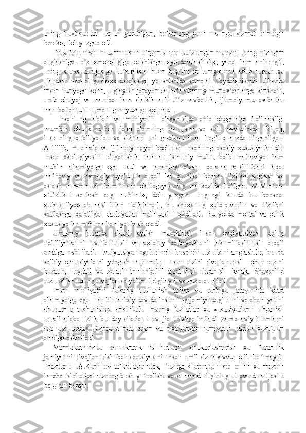 uning   baxt-saodati   uchun   yaratilgan,   bo’larning   jami   insonga   xizmat   qilmog iʼ
kerak», deb yozgan edi.
Falsafada   inson   muammosini   o rganishdan   ko zlangan   maqsad   uning  o zligini	
ʼ ʼ ʼ
anglashiga,   o z   «men»ligiga   erishishga   «yordamlashish»,   yana   ham   aniqrog i,	
ʼ ʼ
uning   shaxs   darajasiga   ko tarilishi   bilan   bog liq   imkoniyatlarni   izlab   topish   va	
ʼ ʼ
ulardan   insonning   shaxs   darajasiga   yetishishida   samarali   foydalanishdir.   Chunki
inson dunyoga kelib, ulg ayish jarayonida turli ijtimoiy munosabatlarga kirishadi,	
ʼ
unda   ehtiyoj   va   manfaat   ham   shakllanadi.   O z   navbatida,   ijtimoiy   munosabatlar	
ʼ
manfaatlar turli-tumanligini yuzaga keltiradi .
  Insonning   tabiati   va   mohiyatini   o’rganishda   aniq   chegaralar   bo’lmasligi
mumkin,   chunki   u   har   doim   olamning   bir   qismi   va   sirli   mavjudotdir.   Biroq,
insonning   qobiliyatlari   va   sifatlari   uning   tabiati   bilan   bog’liq   tarzda   o’rganilgan.
Aqllilik,   muomala   va   ijtimoiy   hayot   kechirish   insonning   asosiy   xususiyatlaridir.
Inson   ekologiyasini   o’rganishda   nafaqat   jismoniy   muhit,   balki   ma'naviyat   ham
muhim   ahamiyatga   ega.   Ruh   va   tananing   o’zaro   qarama-qarshiliklari   faqat
ma’naviy   va   jismoniy   uyg’unlik   orqali   hal   qilinishi   kerak.   O’zlikni   anglash   va
asrash   muammosi   doim   inson   ekologiyasining   markazida   bo’lgan.   M.Monten:
«O’zlikni   saqlash   eng   muhimi»,   deb   yozgan.   Bugungi   kunda   bu   konsept
«Ekosofiya»   atamasi   bilan   ifodalanadi,   bu   shaxsning   xulq-atvorini   va   o’zlikni
saqlashga   qaratilgan   qadriyatlar   majmuasini   bildiradi.   Bu   yerda   mental   va   etnik
xususiyatlar muhim ahamiyat kasb etadi.
Umumiy   holatda   shuni   aytish   mumkinki,   inson   evolyutsiyasi   uning
qobiliyatlarini   rivojlantirish   va   axloqiy   qadriyatlarini   takomillashtirish   orqali
amalga   oshiriladi.   Evolyutsiyaning   birinchi   bosqichi   o'z-o'zini   anglashdir,   bunda
salbiy   emotsiyalarni   yengish   muhimdir.   Inson   o'zini   rivojlantirish   uchun   o'zini
kuzatib,   foydali   va   zararli   tomonlarini   ajratishni   o'rganishi   kerak.   Shaxsning
qiziqishlari uning rivojlanish yo'lini belgilaydi va nazorat qiladi.
Inson   mohiyatini   falsafiy   tushunish   ta'lim   va   tarbiya   jarayonida   katta
ahamiyatga ega. Har bir tarixiy davrda insonning jamiyatdagi o'rni va ahamiyatini
chuqurroq   tushunishga   erishiladi.   Insoniy   fazilatlar   va   xususiyatlarni   o'rganish
orqali talaba o'zida bunday sifatlarni rivojlantirishga intiladi. Zamonaviy bilimlarni
egallash   orqali   O'zbekistonda   erkin   va   rivojlangan   jamiyatni   qurish   vazifalari
amalga oshiriladi.
Mamlakatimizda   demokratik   islohotlarni   chukurlashtirish   va   fuqarolik
jamiyatini   rivojlantirish   kontseptsiyasini   inson   omilisiz   tasavvur   etib   bo lmaydi.	
ʼ
Prezident   I.A.Karimov   ta kidlaganidek,   hozirgi   sharoitda   insoi   omili   va   mezoni	
ʼ
barcha islohotlarimizning bosh yo nalishi va samaradorligining pirovard natijasini	
ʼ
belgilab beradi. 