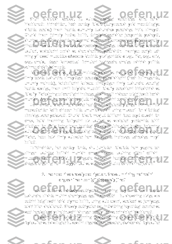 Shuni   ta'kidlash   kerakki,   bu   xulosa   quyidagi   sabablarga   ko'ra   bahsli
hisoblanadi:   Birinchidan,   hech   qanday   falsafa   (dunyoqarash   yoki   metodologiya
sifatida   qaralsa)   inson   haqida   «umumiy   tushuncha»   yaratishga   intila   olmaydi.
Chunki   inson   ijtimoiy   hodisa   bo'lib,   doimiy   o'zgarishlar   jarayonida   yashaydi,
shuning uchun uning haqida mukammal va barqaror kontseptsiyani yaratish amaliy
jihatdan   mushkul.   Eng   muhimi,   kontseptsiyani   amalga   oshirishda   uning   samarali
usullari,   vositalarini   topish   va   shart-sharoitni   yaratishdir.   Insoniyat   qariyb   uch
ming yil avval  muqaddas «Avesto»  kitobida yozilganidek:  «Ezgu fikr, ezgu so z,ʼ
ezgu   amal»,   -degan   kontseptual   formulani   hozirgacha   amalga   oshirish   yo lida	
ʼ
zahmat chekib kelmoqda. 
Ikkinchidan,   odam   va   uning   kamolotga   yetishi   va   rivojlanish   qonuniyatlarini
ilmiy   tarzda   tushuntira   olmaydigan   taraqqiyot   yo'nalishlarini   (hech   bo'lmaganda,
umumiy   ma'noda),   istiqbollarini   ko'rsata   olmaydigan   ilmiy   tushuncha   zarurligi
haqida   savolga,   inson   omili   bo'yicha   muqobil   falsafiy   qarashlarni   birlashtirish   va
falsafiy fikrlashning tolerantligini inobatga olish orqali nisbatan to'g'ri javob berish
mumkin. Ammo, bu qarashlar ham juda nisbiy bo'lishini tan olish muhimdir.
Uchinchidan, falsafaning shaxslar haqida turli sohalarda yig'ilgan bilimlarni o'z
maqsadlaridan   kelib   chiqqan   holda   umumlashtirishi   uning   mustaqil   fan   sifatidagi
obro'siga zarar yetkazadi. Chunki falsafa mavjud dalillarni faqat qayd etuvchi fan
emas,   balki   insonning   faoliyatini   o'z   usullari   va   vositalari   yordamida   tahlil
qiladigan fan. Falsafaning inson haqidagi shaxsiy mulohazalari boshqa fanlarning
xulosalariga mos kelishi yoki kelmasligi tabiiy. Chunki, har qanday qarama-qarshi
fikrlar,   hatto   ba'zi   ilmiy   xulosalar   ham   o'z   vaqtida   inqirozga   uchrashga   moyil
bo'ladi. 
To rtinchidan,   har   qanday   fanda,   shu   jumladan   falsafada   ham   yagona   tan	
ʼ
olingan   usulning   bo lishi   mumkin   emas.   Yagona   usulning   e tirof   etilishi–	
ʼ ʼ
mutaassiblikdir.   Chunki,   hozirgacha   inson   haqidagi   bilimlarimizning
chegaralanganligi ham muayyan usul va vositalarni mutloqlashtirish natijasidir.
2.  Inson qadri va shaxsiy qadriyatlar.  Shaxs   umri ning ma nosini	
ʼ
anglash  inson borlig ining 	
ʼ asosiy jihati
Inson   qadri   va   shaxsiy   qadriyatlar   insonning   hayot   ma nosi   haqida	
ʼ
tushuncha  olishda  muhim  ahamiyatga ega.  Inson  qadri  – bu shaxsning  o'ziga  xos
qadrini   belgilovchi   ichki   qiymat   bo'lib,   uning   xulq-atvori,   xarakteri   va   jamiyatga
ta'siri bilan shakllanadi. Shaxsiy qadriyatlar esa, individning hayotidagi qarorlar va
xatti-harakatlarni yo'naltiruvchi ishongan tamoyillari va prinsiplari hisoblanadi.
Hayot   ma nosini   izlash   insonning   mavjudligining   asosiy   jihatidir.   Ko'plab	
ʼ
faylasuflar va psixologlar bu savolni o'rganishgan, masalan, ekzistensial faylasuflar 