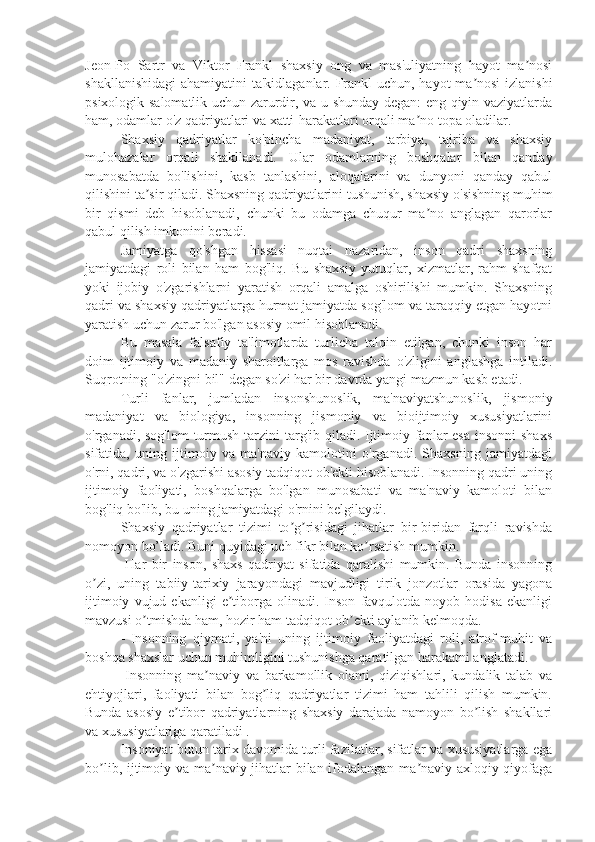 Jeon-Po   Sartr   va   Viktor   Frankl   shaxsiy   ong   va   mas'uliyatning   hayot   ma nosiʼ
shakllanishidagi  ahamiyatini ta'kidlaganlar. Frankl uchun, hayot ma nosi izlanishi	
ʼ
psixologik salomatlik uchun zarurdir, va u shunday degan: eng qiyin vaziyatlarda
ham, odamlar o'z qadriyatlari va xatti-harakatlari orqali ma no topa oladilar.	
ʼ
Shaxsiy   qadriyatlar   ko'pincha   madaniyat,   tarbiya,   tajriba   va   shaxsiy
mulohazalar   orqali   shakllanadi.   Ular   odamlarning   boshqalar   bilan   qanday
munosabatda   bo'lishini,   kasb   tanlashini,   aloqalarini   va   dunyoni   qanday   qabul
qilishini ta sir qiladi. Shaxsning qadriyatlarini tushunish, shaxsiy o'sishning muhim	
ʼ
bir   qismi   deb   hisoblanadi,   chunki   bu   odamga   chuqur   ma no   anglagan   qarorlar	
ʼ
qabul qilish imkonini beradi.
Jamiyatga   qo'shgan   hissasi   nuqtai   nazaridan,   inson   qadri   shaxsning
jamiyatdagi   roli   bilan   ham   bog'liq.   Bu   shaxsiy   yutuqlar,   xizmatlar,   rahm-shafqat
yoki   ijobiy   o'zgarishlarni   yaratish   orqali   amalga   oshirilishi   mumkin.   Shaxsning
qadri va shaxsiy qadriyatlarga hurmat jamiyatda sog'lom va taraqqiy etgan hayotni
yaratish uchun zarur bo'lgan asosiy omil hisoblanadi.
Bu   masala   falsafiy   ta'limotlarda   turlicha   talqin   etilgan,   chunki   inson   har
doim   ijtimoiy   va   madaniy   sharoitlarga   mos   ravishda   o'zligini   anglashga   intiladi.
Suqrotning "o'zingni bil" degan so'zi har bir davrda yangi mazmun kasb etadi.
Turli   fanlar,   jumladan   insonshunoslik,   ma'naviyatshunoslik,   jismoniy
madaniyat   va   biologiya,   insonning   jismoniy   va   bioijtimoiy   xususiyatlarini
o'rganadi, sog'lom  turmush tarzini targ'ib qiladi. Ijtimoiy fanlar esa  insonni  shaxs
sifatida,   uning   ijtimoiy   va   ma'naviy   kamolotini   o'rganadi.   Shaxsning   jamiyatdagi
o'rni, qadri, va o'zgarishi asosiy tadqiqot ob'ekti hisoblanadi. Insonning qadri uning
ijtimoiy   faoliyati,   boshqalarga   bo'lgan   munosabati   va   ma'naviy   kamoloti   bilan
bog'liq bo'lib, bu uning jamiyatdagi o'rnini belgilaydi.
Shaxsiy   qadriyatlar   tizimi   to g risidagi   jihatlar   bir-biridan   farqli   ravishda	
ʼ ʼ
nomoyon bo’ladi. Buni quyidagi uch fikr bilan ko rsatish mumkin.	
ʼ
- H ar   bir   inson,   shaxs   qadriyat   sifatida   qaralishi   mumkin.   Bunda   insonning
o zi,   uning   tabiiy-tarixiy   jarayondagi   mavjudligi   tirik   jonzotlar   orasida   yagona	
ʼ
ijtimoiy   vujud  ekanligi   e tiborga   olinadi.   Inson   favqulotda   noyob  hodisa   ekanligi	
ʼ
mavzusi o tmishda ham, hozir ham tadqiqot ob ekti aylanib kelmoqda.	
ʼ ʼ
-   Insonning   qiymati,   ya'ni   uning   ijtimoiy   faoliyatdagi   roli,   atrof-muhit   va
boshqa shaxslar uchun muhimligini tushunishga qaratilgan harakatni anglatadi.
-Insonning   ma naviy   va   barkamollik   olami,   qiziqishlari,   kundalik   talab   va	
ʼ
ehtiyojlari,   faoliyati   bilan   bog liq   qadriyatlar   tizimi   ham   tahlili   qilish   mumkin.	
ʼ
Bunda   asosiy   e tibor   qadriyatlarning   shaxsiy   darajada   namoyon   bo lish   shakllari	
ʼ ʼ
va xususiyatlariga qaratiladi . 
Insoniyat butun tarix davomida turli fazilatlar, sifatlar va xususiyatlarga ega
bo lib, ijtimoiy va ma naviy jihatlar bilan ifodalangan ma naviy-axloqiy qiyofaga	
ʼ ʼ ʼ 