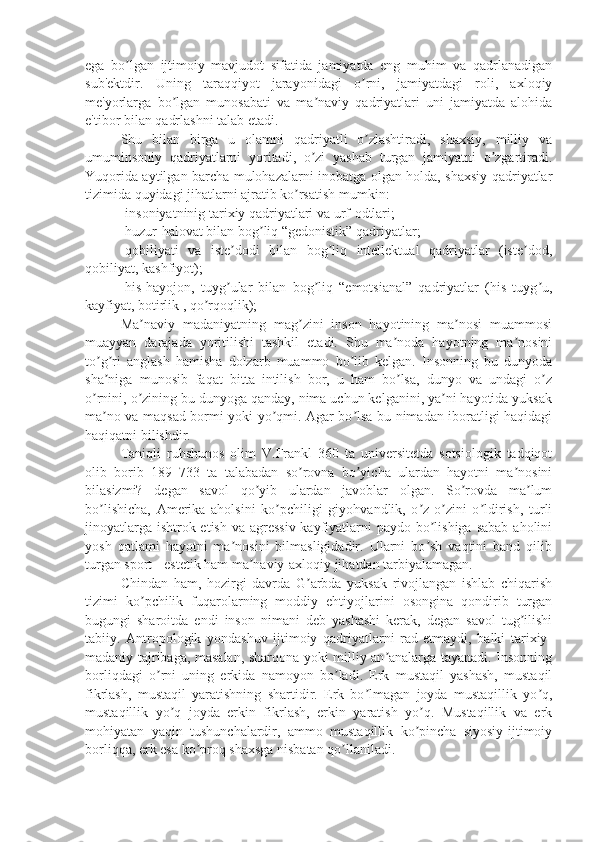 ega   bo lgan   ijtimoiy   mavjudot   sifatida   jamiyatda   eng   muhim   va   qadrlanadiganʼ
sub'ektdir.   Uning   taraqqiyot   jarayonidagi   o rni,   jamiyatdagi   roli,   axloqiy	
ʼ
me'yorlarga   bo lgan   munosabati   va   ma naviy   qadriyatlari   uni   jamiyatda   alohida	
ʼ ʼ
e'tibor bilan qadrlashni talab etadi.
Shu   bilan   birga   u   olamni   qadriyatli   o zlashtiradi,   shaxsiy,   milliy   va	
ʼ
umuminsoniy   qadriyatlarni   yoritadi,   o zi   yashab   turgan   jamiyatni   o zgartiradi.	
ʼ ʼ
Yuqorida aytilgan barcha mulohazalarni inobatga olgan holda, shaxsiy qadriyatlar
tizimida quyidagi jihatlarni ajratib ko rsatish mumkin:	
ʼ
- insoniyatninig tarixiy qadriyatlari va urf-odtlari ;
-huzur-halovat bilan bog liq “gedonistik” qadriyatlar;	
ʼ
-qobiliyati   va   iste dodi   bilan   bog liq   intellektual   qadriyatlar   (iste dod,	
ʼ ʼ ʼ
qobiliyat, kashfiyot);
-his-hayojon,   tuyg ular   bilan   bog liq   “emotsianal”   qadriyatlar   (his   tuyg u,
ʼ ʼ ʼ
kayfiyat, botirlik , qo rqoqlik);	
ʼ
Ma naviy   madaniyatning   mag zini   inson   hayotining   ma nosi   muammosi	
ʼ ʼ ʼ
muayyan   darajada   yoritilishi   tashkil   etadi.   Shu   ma noda   hayotning   ma nosini	
ʼ ʼ
to g ri   anglash   hamisha   dolzarb   muammo   bo lib   kelgan.   Insonning   bu   dunyoda	
ʼ ʼ ʼ
sha niga   munosib   faqat   bitta   intilish   bor,   u   ham   bo lsa,   dunyo   va   undagi   o z
ʼ ʼ ʼ
o rnini, o zining bu dunyoga qanday, nima uchun kelganini, ya ni hayotida yuksak	
ʼ ʼ ʼ
ma no va maqsad bormi yoki yo qmi. Agar bo lsa bu nimadan iboratligi haqidagi	
ʼ ʼ ʼ
haqiqatni bilishdir. 
Taniqli   ruhshunos   olim   V.Frankl   360   ta   universitetda   sotsiologik   tadqiqot
olib   borib   189   733   ta   talabadan   so rovna   bo yicha   ulardan   hayotni   ma nosini	
ʼ ʼ ʼ
bilasizmi?   degan   savol   qo yib   ulardan   javoblar   olgan.   So rovda   ma lum	
ʼ ʼ ʼ
bo lishicha,   Amerika   aholsini   ko pchiligi   giyohvandlik,   o z-o zini   o ldirish,   turli	
ʼ ʼ ʼ ʼ ʼ
jinoyatlarga ishtrok etish va agressiv kayfiyatlarni paydo bo lishiga sabab  aholini	
ʼ
yosh   qatlami   hayotni   ma nosini   bilmasligidadir.   Ularni   bo sh   vaqtini   band   qilib	
ʼ ʼ
turgan sport - estetik ham ma naviy-axloqiy jihatdan tarbiyalamagan.	
ʼ
Chindan   ham,   hozirgi   davrda   G arbda   yuksak   rivojlangan   ishlab   chiqarish	
ʼ
tizimi   ko pchilik   fuqarolarning   moddiy   ehtiyojlarini   osongina   qondirib   turgan	
ʼ
bugungi   sharoitda   endi   inson   nimani   deb   yashashi   kerak,   degan   savol   tug ilishi	
ʼ
tabiiy.   Antropologik   yondashuv   ijtimoiy   qadriyatlarni   rad   etmaydi,   balki   tarixiy-
madaniy tajribaga, masalan, sharqona yoki milliy an analarga tayanadi. Insonning	
ʼ
borliqdagi   o rni   uning   erkida   namoyon   bo ladi.   Erk   mustaqil   yashash,   mustaqil	
ʼ ʼ
fikrlash,   mustaqil   yaratishning   shartidir.   Erk   bo lmagan   joyda   mustaqillik   yo q,	
ʼ ʼ
mustaqillik   yo q   joyda   erkin   fikrlash,   erkin   yaratish   yo q.   Mustaqillik   va   erk	
ʼ ʼ
mohiyatan   yaqin   tushunchalardir,   ammo   mustaqillik   ko pincha   siyosiy-ijtimoiy	
ʼ
borliqqa, erk esa ko proq shaxsga nisbatan qo llaniladi. 	
ʼ ʼ 