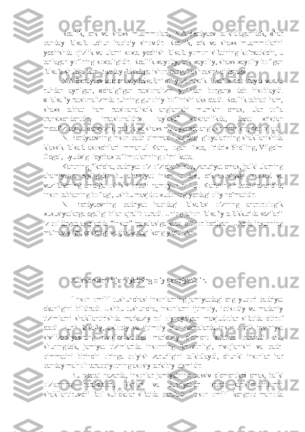 Reallik,   erk   va   shaxs   muammolari,   N.A.Berdyaev   ta kidlaganidek,   «harʼ
qanday   falsafa   uchun   haqiqiy   sinovdir.   Reallik,   erk   va   shaxs   muammolarini
yechishda   ojizlik   va   ularni   soxta   yechish   falsafa   yomon   sifatining   ko rsatkichi,   u	
ʼ
tanlagan yo lning soxtaligidir. Reallik xayoliy, erk xayoliy, shaxs xayoliy bo lgan	
ʼ ʼ
falsafa shubhalidir. Bunday falsafaga ishonmang, boshqasini qidiring» . 
N.A.Berdyaev zamonaviy falsafani «illyuzionistik falsafa» deb ataydi va uni
ruhdan   ayrilgan,   «chalg igan   ratsionalizm   yo lidan   borgan»   deb   hisoblaydi.	
ʼ ʼ
«Falsafiy ratsionalizmda ruhning gunohiy bo linishi aks etadi. Reallik tabiati ham,	
ʼ
shaxs   tabiati   ham   ratsioanalistik   anglanishi   mumkin   emas,   ular   to la	
ʼ
transtsendentdir,   irratsionaldir» .   Faylasuf   xristianlikda,   faqat   xristian
metafizikasida «erksizni, reallik va shaxs mohiyati»ni anglash mumkin, deb biladi.
N. Berdyaevning inson qadr-qimmati Haqidagi g oyalarining shakllanishida	
ʼ
klassik   falsafa   asoschilari-Immanuil   Kant,   Iogan   Fixte,   Fridrix   Shelling,   Vilgelm
Gegel, Lyudvig Feyrbax ta limotlarining o rni katta. 	
ʼ ʼ
Kantning fikricha, qadriyat o z-o zicha borliq, zaruriyat emas, balki ularning	
ʼ ʼ
ahamiyatga   egaligidir.   bu   ahamiyat   inson   irodasi,   erk   asosidagi   maqsad   va
vazifalarning   amalga   oshishi   orqali   namoyon   bo ldi.   Kantning   nuqtai-nazaricha,	
ʼ
inson tabiatning bo lagi, ushbu mavjdot xudoning yerdagi oliy ne matidir. 	
ʼ ʼ
N.   Berdyaevning   qadriyat   haqidagi   falsafasi   o zining   antropologik	
ʼ
xususiyatlarga egaligi bilan ajralib turadi. Uning jahon falsafiy tafakkurida sezilarli
iz qoldirgan asarlarida “inson” masalasiga katta e tibor berilgan. Ularda insonning	
ʼ
ma naviyligi, erkinligi va ijodkorligi keng yoritilgan	
ʼ .
3. Inson omili-jamiyatning oliy qadriyatidir.
"Inson   omili"   tushunchasi   insonlarning   jamiyatdagi   eng   yuqori   qadriyat
ekanligini   bildiradi.   Ushbu   tushuncha,   insonlarni   ijtimoiy,   iqtisodiy   va   madaniy
tizimlarni   shakllantirishda   markaziy   rol   o'ynaydigan   mavjudotlar   sifatida   e'tirof
etadi.   Turli   falsafiy,   axloqiy   va   ijtimoiy   muhokamalarda   inson   omili   insoniyat
sivilizatsiyasining   rivojlanishidagi   markaziy   element   sifatida   qaraladi.   Bu,
shuningdek,   jamiyat   tizimlarida   insonning   farovonligi,   rivojlanishi   va   qadr-
qimmatini   birinchi   o'ringa   qo'yish   zarurligini   ta'kidlaydi,   chunki   insonlar   har
qanday ma'noli taraqqiyotning asosiy tarkibiy qismidir.
Bu   nuqtai   nazarda,   insonlar   jamiyatning   passiv   elementlari   emas,   balki
o'zlarining   harakatlari,   fikrlari   va   qadriyatlari   orqali   atrof-muhitlarini
shakllantiruvchi   faol   sub'ektlar   sifatida   qaraladi.   "Inson   omili"   kengroq   ma'noda 