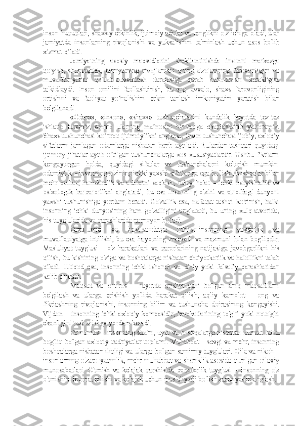 inson huquqlari, shaxsiy erkinlik, ijtimoiy adolat va tenglikni o'z ichiga oladi, ular
jamiyatda   insonlarning   rivojlanishi   va   yuksalishini   ta'minlash   uchun   asos   bo'lib
xizmat qiladi.
Jamiyatning   asosiy   maqsadlarini   shakllantirishda   insonni   markazga
qo'yish,   shuningdek,   jamiyatning   rivojlanishi   uning   a'zolarining   farovonligini   va
muvaffaqiyatini   qo'llab-quvvatlash   darajasiga   qarab   baholanishi   kerakligini
ta'kidlaydi.   Inson   omilini   faollashtirish,   bu-eng   avvalo,   shaxs   farovonligining
ortishini   va   faoliyat   yo nalishini   erkin   tanlash   imkoniyatini   yaratish   bilanʼ
belgilanadi. 
«Odam»,   «inson»,   «shaxs»   tushunchalarini   kundalik   hayotda   tez-tez
ishlatib   turamiz,   ammo   ularning   ma nosini   bir-biriga   chaplashtirib   yuboramiz.	
ʼ
Shaxs tushunchasi ko proq ijtimoiylikni anglatsa, inson tushunchasi ijobiy, axloqiy	
ʼ
sifatlarni   jamlagan   odamlarga   nisbatan   berib   aytiladi.   Bulardan   tashqari   quyidagi
ijtimoiy jihatlar  aytib o tilgan tushunchalarga xos xususiyatlardir. Ushbu fikrlarni	
ʼ
kengaytirgan   holda,   quyidagi   sifatlar   va   tushunchalarni   keltirish   mumkin:
odamiylik – insonning o'zining ichki yaxshi sifatlariga ega bo'lishi, boshqalar bilan
mehr-oqibat,   hamdardlik   va   adolatni   saqlash;   ruhiy   holat   –   ichki   osoyishtalik   va
psixologik   barqarorlikni   anglatadi,   bu   esa   insonning   o'zini   va   atrofdagi   dunyoni
yaxshi   tushunishiga   yordam   beradi.   Go'zallik   esa,   nafaqat   tashqi   ko'rinish,   balki
insonning   ichki   dunyosining   ham   go'zalligini   anglatadi,   bu   uning   xulq-atvorida,
his-tuyg'ularida va qarashlarida namoyon bo'ladi.
Orzu-umid   va   baxt-saodatga   intilish-insonning   yaxshilik   va
muvaffaqiyatga   intilishi,   bu   esa   hayotning   maqsadi   va   mazmuni   bilan   bog'liqdir.
Mas'uliyat   tuyg'usi   –   o'z   harakatlari   va   qarorlarining   natijasiga   javobgarlikni   his
qilish, bu kishining o'ziga va boshqalarga nisbatan ehtiyotkorlik va halollikni talab
qiladi.   E'tiqod   esa,   insonning   ichki   ishonch   va   diniy   yoki   falsafiy   qarashlaridan
kelib chiqadi.
Maqsad   va   ehtiros   –   hayotda   erishmoqchi   bo'lgan   aniq   maqsadlarni
belgilash   va   ularga   erishish   yo'lida   harakat   qilish;   aqliy   kamolot   –   ong   va
fikrlashning   rivojlanishi,   insonning   bilim   va   tushuncha   doirasining   kengayishi.
Vijdon – insonning ichki  axloqiy kompasidir, harakatlarining to'g'ri  yoki  noto'g'ri
ekanligini tushunishga yordam beradi.
Or-nomus – insonning sha'ni, uyat va boshqalarga nisbatan hurmat bilan
bog'liq bo'lgan axloqiy qadriyatlar to'plami. Muhabbat – sevgi va mehr, insonning
boshqalarga nisbatan iliqligi va ularga bo'lgan samimiy tuyg'ulari. Oila va nikoh –
insonlarning o'zaro yaqinlik, mehr-muhabbat va sheriklik asosida qurilgan oilaviy
munosabatlari.   O'tmish   va   kelajak   qarshisida   qarzdorlik   tuyg'usi   –   insonning   o'z
o'tmishini hurmat qilishi va kelajak uchun mas'uliyatli bo'lish zaruriyatini anglash. 