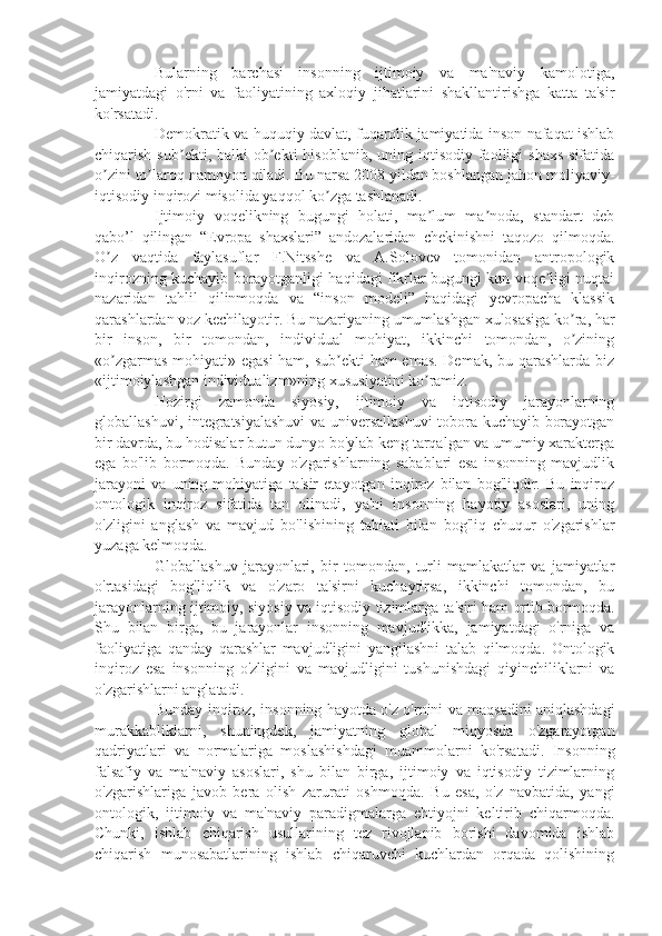 Bularning   barchasi   insonning   ijtimoiy   va   ma'naviy   kamolotiga,
jamiyatdagi   o'rni   va   faoliyatining   axloqiy   jihatlarini   shakllantirishga   katta   ta'sir
ko'rsatadi.
Demokratik va huquqiy davlat, fuqarolik jamiyatida inson nafaqat ishlab
chiqarish  sub ekti, balki   ob ekti   hisoblanib,  uning iqtisodiy  faolligi   shaxs  sifatidaʼ ʼ
o zini to laroq namoyon qiladi. Bu narsa 2008 yildan boshlangan jahon moliyaviy-	
ʼ ʼ
iqtisodiy inqirozi misolida yaqqol ko zga tashlanadi.	
ʼ
Ijtimoiy   voqelikning   bugungi   holati,   ma lum   ma noda,   standart   deb	
ʼ ʼ
qabo’l   qilingan   “Evropa   shaxslari”   andozalaridan   chekinishni   taqozo   qilmoqda.
O z   vaqtida   faylasuflar   F.Nitsshe   va   A.Solovev   tomonidan   antropologik	
ʼ
inqirozning kuchayib borayotganligi haqidagi fikrlar bugungi kun voqe ligi nuqtai	
ʼ
nazaridan   tahlil   qilinmoqda   va   “inson   modeli”   haqidagi   yevropacha   klassik
qarashlardan voz kechilayotir. Bu nazariyaning umumlashgan xulosasiga ko ra, har	
ʼ
bir   inson,   bir   tomondan,   individual   mohiyat,   ikkinchi   tomondan,   o zining
ʼ
«o zgarmas mohiyati» egasi  ham, sub ekti ham emas. Demak, bu qarashlarda biz	
ʼ ʼ
«ijtimoiylashgan individualizm»ning xususiyatini ko ramiz. 	
ʼ
Hozirgi   zamonda   siyosiy,   ijtimoiy   va   iqtisodiy   jarayonlarning
globallashuvi, integratsiyalashuvi  va universallashuvi  tobora kuchayib borayotgan
bir davrda, bu hodisalar butun dunyo bo'ylab keng tarqalgan va umumiy xarakterga
ega   bo'lib   bormoqda.   Bunday   o'zgarishlarning   sabablari   esa   insonning   mavjudlik
jarayoni   va   uning   mohiyatiga   ta'sir   etayotgan   inqiroz   bilan   bog'liqdir.   Bu   inqiroz
ontologik   inqiroz   sifatida   tan   olinadi,   ya'ni   insonning   hayotiy   asoslari,   uning
o'zligini   anglash   va   mavjud   bo'lishining   tabiati   bilan   bog'liq   chuqur   o'zgarishlar
yuzaga kelmoqda.
Globallashuv   jarayonlari,   bir   tomondan,   turli   mamlakatlar   va   jamiyatlar
o'rtasidagi   bog'liqlik   va   o'zaro   ta'sirni   kuchaytirsa,   ikkinchi   tomondan,   bu
jarayonlarning ijtimoiy, siyosiy va iqtisodiy tizimlarga ta'siri ham ortib bormoqda.
Shu   bilan   birga,   bu   jarayonlar   insonning   mavjudlikka,   jamiyatdagi   o'rniga   va
faoliyatiga   qanday   qarashlar   mavjudligini   yangilashni   talab   qilmoqda.   Ontologik
inqiroz   esa   insonning   o'zligini   va   mavjudligini   tushunishdagi   qiyinchiliklarni   va
o'zgarishlarni anglatadi.
Bunday inqiroz, insonning hayotda o'z o'rnini va maqsadini aniqlashdagi
murakkabliklarni,   shuningdek,   jamiyatning   global   miqyosda   o'zgarayotgan
qadriyatlari   va   normalariga   moslashishdagi   muammolarni   ko'rsatadi.   Insonning
falsafiy   va   ma'naviy   asoslari,   shu   bilan   birga,   ijtimoiy   va   iqtisodiy   tizimlarning
o'zgarishlariga   javob   bera   olish   zarurati   oshmoqda.   Bu   esa,   o'z   navbatida,   yangi
ontologik,   ijtimoiy   va   ma'naviy   paradigmalarga   ehtiyojni   keltirib   chiqarmoqda.
Chunki,   ishlab   chiqarish   usullarining   tez   rivojlanib   borishi   davomida   ishlab
chiqarish   munosabatlarining   ishlab   chiqaruvchi   kuchlardan   orqada   qolishining 