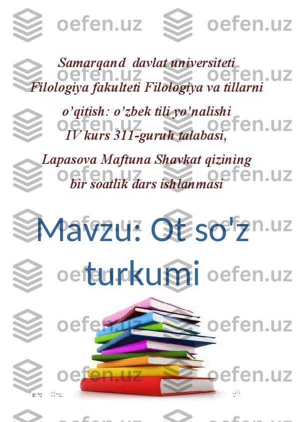 Samarqand  davlat universiteti
Filologiya fakulteti Filologiya va tillarni
o’qitish: o’zbek tili yo’nalishi
IV kurs 311-guruh talabasi,
Lapasova Maftuna Shavkat qizining
bir soatlik dars ishlanmasi
Fan:   Ona tiliMavzu:  Ot so'z
turkumi 