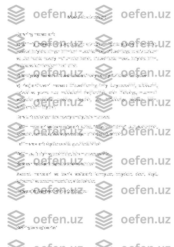 Mavzu: Ot so'z turkumi
Darsning maqsadlari:
a)   ta’limiy   maqsad:     O‘quvchilarga   ot   so'z   turkumi   haqida   yakuniy   bilim   berish,
mavzusi   bo‘yicha   olingan   bilimlarni   mustahkamlash,   o‘quvchilarga   ot   so’z   turkumi
va   ular   haqida   nazariy   ma’lumotlar   berish,   o‘quvchilarda   mavzu   bo‘yicha   bilim,
malaka va ko‘nikmalarni hosil qilish.
b) tarbiyaviy maqsad:  O‘quvchilarda ma’naviy-axloqiy fazilatlarni tarbiyalash. 
v)   rivojlantiruvchi   maqsad:   O‘quvchilarning   ilmiy   dunyoqarashini,   tafakkurini,
og‘zaki   va   yozma   nutq   malakalarini   rivojlantirish,   erkin   fikrlashga,   muammoli
vaziyatlar   yechimini   topishga   o‘rgatish,   gap   bo‘laklariga   nisbatan   bilim,
ko‘nikmalarini boyitish.
Dars turi:  aralashgan dars:  nazariy-amaliy, bahs-munozara.
Ta’lim   metodlari   va   texnologiyalari:   suhbat,   “Jadvalni   to‘ldiring”   usuli,   tushuntirish,
ko‘rsatish, namuna, og‘zaki va yozma bayon qilish (debat), eshitish,  
Ta’lim shakllari:  slaydlar asosida  guruhlarda ishlash
Ta’lim usuli:  o‘yin va topshiriqlar, bahs-munozara asosida
Baholash metodlari:  rag‘batlantirish va baholash
Axborot   manbalari   va   texnik   vositalari:   kompyuter,   proyektor,   ekran,   slayd,
ko‘rsatmali va tarqatma materiallar, videolavhalar, 
Darsga ajratilgan vaqt miqdori:  45 daqiqa.
Darsning texnologik xaritasi  