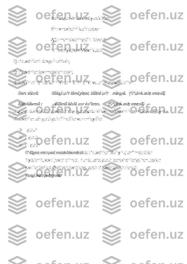                                       Sen bugun sinfda shod yurak bilan
Sinov navbatini kutib turasan 
A’lo mamlakatning a’lo farzandi
Bilib qo’yki, seni Vatan kutadi
b) o‘quvchilarni darsga hozirlash;
d) o‘quvchilar davomatini aniqlash;
e) dars shiori hamda kun hikmatini e’lon qilish va uni muhokama qilish.
Dars shiori:             Bilagi zo'r birni yiqar, bilimi zo'r -  mingni.   (O‘zbek xalq maqoli)
Kun hikmati   :           Bilimli kishi xor bo'lmas.        (O‘zbek xalq maqoli)
Bugungi dasimizda o‘quvchilar bilan guruhlarda ishlash  malakasini ham mustahkamlaymiz.
O‘quvchilar uch guruhga bo‘linadilar va nomlaydilar.
 I guruh 
 II guruh 
 III guruh 
O’tilgan mavzuni mustahkamlash da o’quvchilar “Aqliy hujum” metodidan 
foydalanib, savol-javob qilinadi. Bunda uchta guruh qatnashchilariga ham, tezkor 
savollar beriladi. Berilgan javoblarga qarab o’quvchilar baholanadi.
Yangi mavzu bayoni:  