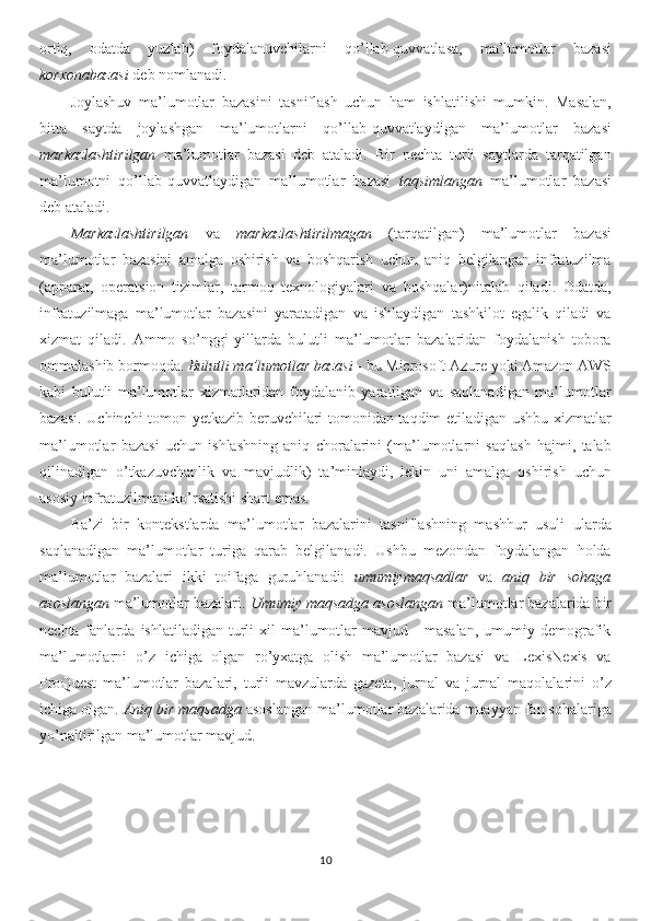 ortiq,   odatda   yuzlab)   foydalanuvchilarni   qo’llab-quvvatlasa,   ma’lumotlar   bazasi
korxonabazasi  deb nomlanadi.
Joylashuv   ma’lumotlar   bazasini   tasniflash   uchun   ham   ishlatilishi   mumkin.   Masalan,
bitta   saytda   joylashgan   ma’lumotlarni   qo’llab-quvvatlaydigan   ma’lumotlar   bazasi
markazlashtirilgan   ma’lumotlar   bazasi   deb   ataladi.   Bir   nechta   turli   saytlarda   tarqatilgan
ma’lumotni   qo’llab-quvvatlaydigan   ma’lumotlar   bazasi   taqsimlangan   ma’lumotlar   bazasi
deb ataladi.
Markazlashtirilgan   va   markazlashtirilmagan   (tarqatilgan)   ma’lumotlar   bazasi
ma’lumotlar   bazasini   amalga   oshirish   va   boshqarish   uchun   aniq   belgilangan   infratuzilma
(apparat,   operatsion   tizimlar,   tarmoq   texnologiyalari   va   boshqalar)nitalab   qiladi.   Odatda,
infratuzilmaga   ma’lumotlar   bazasini   yaratadigan   va   ishlaydigan   tashkilot   egalik   qiladi   va
xizmat   qiladi.   Ammo   so’nggi   yillarda   bulutli   ma’lumotlar   bazalaridan   foydalanish   tobora
ommalashib bormoqda.  Bulutli ma’lumotlar bazasi  - bu Microsoft Azure yoki Amazon AWS
kabi   bulutli   ma’lumotlar   xizmatlaridan   foydalanib   yaratilgan   va   saqlanadigan   ma’lumotlar
bazasi. Uchinchi tomon yetkazib beruvchilari tomonidan taqdim etiladigan ushbu xizmatlar
ma’lumotlar   bazasi   uchun   ishlashning   aniq   choralarini   (ma’lumotlarni   saqlash   hajmi,   talab
qilinadigan   o’tkazuvchanlik   va   mavjudlik)   ta’minlaydi,   lekin   uni   amalga   oshirish   uchun
asosiy infratuzilmani ko’rsatishi shart emas. 
Ba’zi   bir   kontekstlarda   ma’lumotlar   bazalarini   tasniflashning   mashhur   usuli   ularda
saqlanadigan   ma’lumotlar   turiga   qarab   belgilanadi.   Ushbu   mezondan   foydalangan   holda
ma’lumotlar   bazalari   ikki   toifaga   guruhlanadi:   umumiymaqsadlar   va   aniq   bir   sohaga
asoslangan  ma’lumotlar bazalari.  Umumiy maqsadga asoslangan  ma’lumotlar bazalarida bir
nechta   fanlarda   ishlatiladigan   turli   xil   ma’lumotlar   mavjud  -   masalan,   umumiy   demografik
ma’lumotlarni   o’z   ichiga   olgan   ro’yxatga   olish   ma’lumotlar   bazasi   va   LexisNexis   va
ProQuest   ma’lumotlar   bazalari,   turli   mavzularda   gazeta,   jurnal   va   jurnal   maqolalarini   o’z
ichiga olgan.  Aniq bir maqsadga  asoslangan ma’lumotlar bazalarida muayyan fan sohalariga
yo’naltirilgan ma’lumotlar mavjud. 
10 